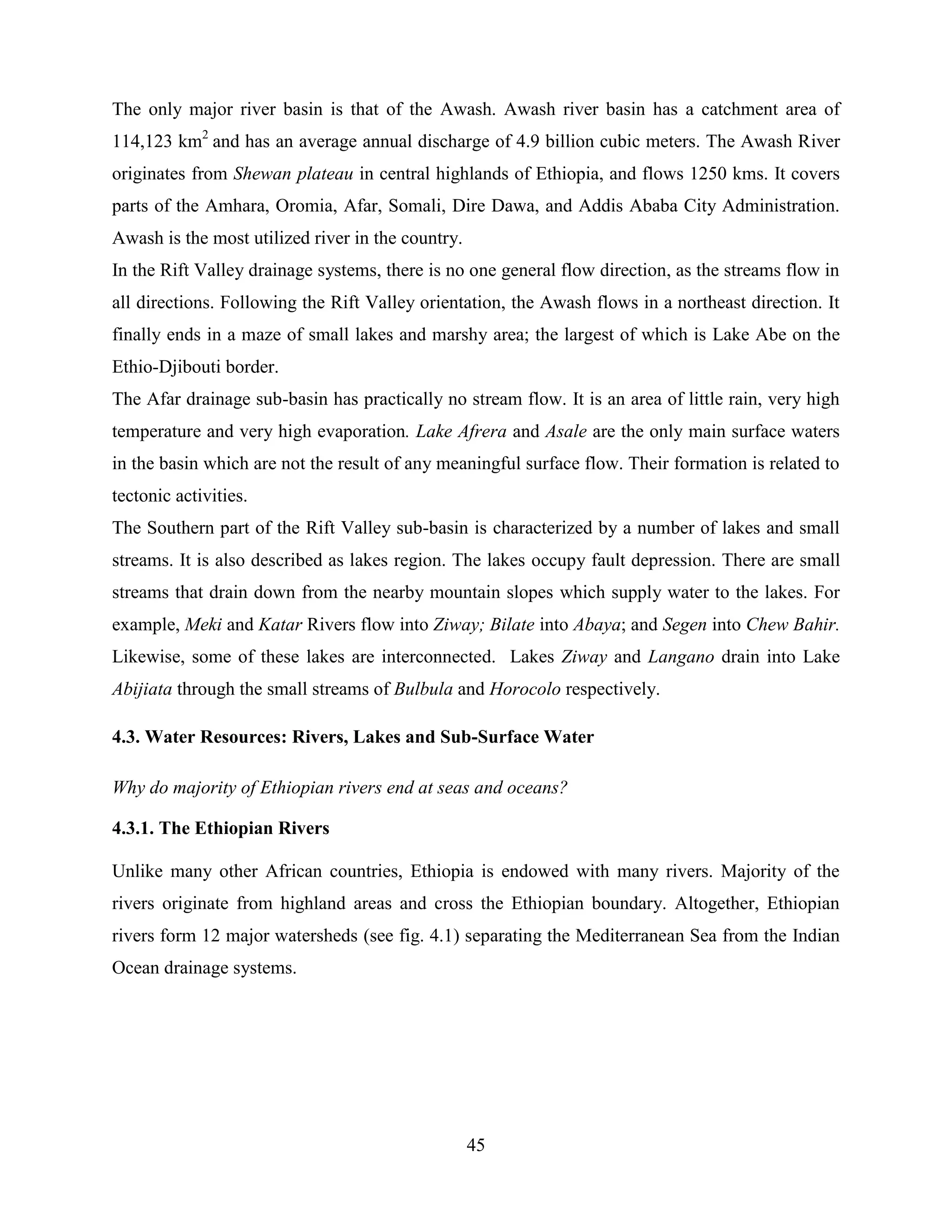 45
The only major river basin is that of the Awash. Awash river basin has a catchment area of
114,123 km2
and has an average annual discharge of 4.9 billion cubic meters. The Awash River
originates from Shewan plateau in central highlands of Ethiopia, and flows 1250 kms. It covers
parts of the Amhara, Oromia, Afar, Somali, Dire Dawa, and Addis Ababa City Administration.
Awash is the most utilized river in the country.
In the Rift Valley drainage systems, there is no one general flow direction, as the streams flow in
all directions. Following the Rift Valley orientation, the Awash flows in a northeast direction. It
finally ends in a maze of small lakes and marshy area; the largest of which is Lake Abe on the
Ethio-Djibouti border.
The Afar drainage sub-basin has practically no stream flow. It is an area of little rain, very high
temperature and very high evaporation. Lake Afrera and Asale are the only main surface waters
in the basin which are not the result of any meaningful surface flow. Their formation is related to
tectonic activities.
The Southern part of the Rift Valley sub-basin is characterized by a number of lakes and small
streams. It is also described as lakes region. The lakes occupy fault depression. There are small
streams that drain down from the nearby mountain slopes which supply water to the lakes. For
example, Meki and Katar Rivers flow into Ziway; Bilate into Abaya; and Segen into Chew Bahir.
Likewise, some of these lakes are interconnected. Lakes Ziway and Langano drain into Lake
Abijiata through the small streams of Bulbula and Horocolo respectively.
4.3. Water Resources: Rivers, Lakes and Sub-Surface Water
Why do majority of Ethiopian rivers end at seas and oceans?
4.3.1. The Ethiopian Rivers
Unlike many other African countries, Ethiopia is endowed with many rivers. Majority of the
rivers originate from highland areas and cross the Ethiopian boundary. Altogether, Ethiopian
rivers form 12 major watersheds (see fig. 4.1) separating the Mediterranean Sea from the Indian
Ocean drainage systems.
 