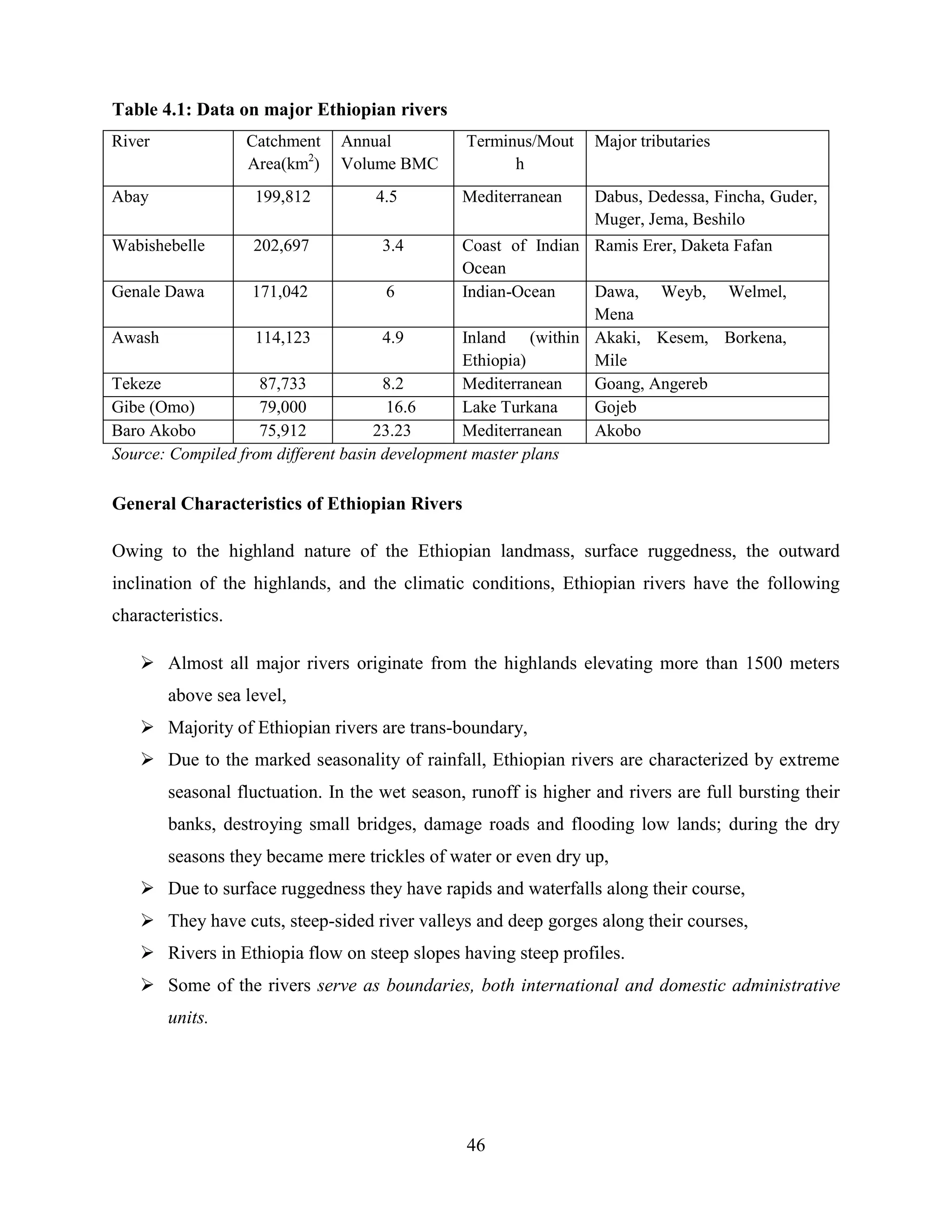 46
Table 4.1: Data on major Ethiopian rivers
River Catchment
Area(km2
)
Annual
Volume BMC
Terminus/Mout
h
Major tributaries
Abay 199,812 4.5 Mediterranean Dabus, Dedessa, Fincha, Guder,
Muger, Jema, Beshilo
Wabishebelle 202,697 3.4 Coast of Indian
Ocean
Ramis Erer, Daketa Fafan
Genale Dawa 171,042 6 Indian-Ocean Dawa, Weyb, Welmel,
Mena
Awash 114,123 4.9 Inland (within
Ethiopia)
Akaki, Kesem, Borkena,
Mile
Tekeze 87,733 8.2 Mediterranean Goang, Angereb
Gibe (Omo) 79,000 16.6 Lake Turkana Gojeb
Baro Akobo 75,912 23.23 Mediterranean Akobo
Source: Compiled from different basin development master plans
General Characteristics of Ethiopian Rivers
Owing to the highland nature of the Ethiopian landmass, surface ruggedness, the outward
inclination of the highlands, and the climatic conditions, Ethiopian rivers have the following
characteristics.
 Almost all major rivers originate from the highlands elevating more than 1500 meters
above sea level,
 Majority of Ethiopian rivers are trans-boundary,
 Due to the marked seasonality of rainfall, Ethiopian rivers are characterized by extreme
seasonal fluctuation. In the wet season, runoff is higher and rivers are full bursting their
banks, destroying small bridges, damage roads and flooding low lands; during the dry
seasons they became mere trickles of water or even dry up,
 Due to surface ruggedness they have rapids and waterfalls along their course,
 They have cuts, steep-sided river valleys and deep gorges along their courses,
 Rivers in Ethiopia flow on steep slopes having steep profiles.
 Some of the rivers serve as boundaries, both international and domestic administrative
units.
 