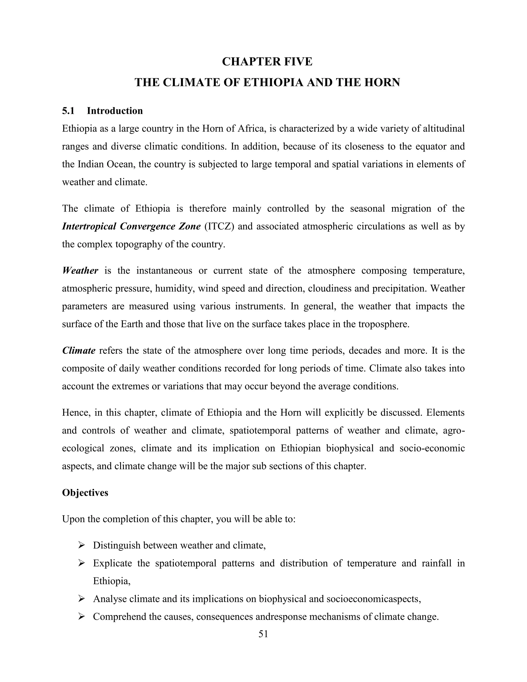 51
CHAPTER FIVE
THE CLIMATE OF ETHIOPIA AND THE HORN
5.1 Introduction
Ethiopia as a large country in the Horn of Africa, is characterized by a wide variety of altitudinal
ranges and diverse climatic conditions. In addition, because of its closeness to the equator and
the Indian Ocean, the country is subjected to large temporal and spatial variations in elements of
weather and climate.
The climate of Ethiopia is therefore mainly controlled by the seasonal migration of the
Intertropical Convergence Zone (ITCZ) and associated atmospheric circulations as well as by
the complex topography of the country.
Weather is the instantaneous or current state of the atmosphere composing temperature,
atmospheric pressure, humidity, wind speed and direction, cloudiness and precipitation. Weather
parameters are measured using various instruments. In general, the weather that impacts the
surface of the Earth and those that live on the surface takes place in the troposphere.
Climate refers the state of the atmosphere over long time periods, decades and more. It is the
composite of daily weather conditions recorded for long periods of time. Climate also takes into
account the extremes or variations that may occur beyond the average conditions.
Hence, in this chapter, climate of Ethiopia and the Horn will explicitly be discussed. Elements
and controls of weather and climate, spatiotemporal patterns of weather and climate, agro-
ecological zones, climate and its implication on Ethiopian biophysical and socio-economic
aspects, and climate change will be the major sub sections of this chapter.
Objectives
Upon the completion of this chapter, you will be able to:
 Distinguish between weather and climate,
 Explicate the spatiotemporal patterns and distribution of temperature and rainfall in
Ethiopia,
 Analyse climate and its implications on biophysical and socioeconomicaspects,
 Comprehend the causes, consequences andresponse mechanisms of climate change.
 