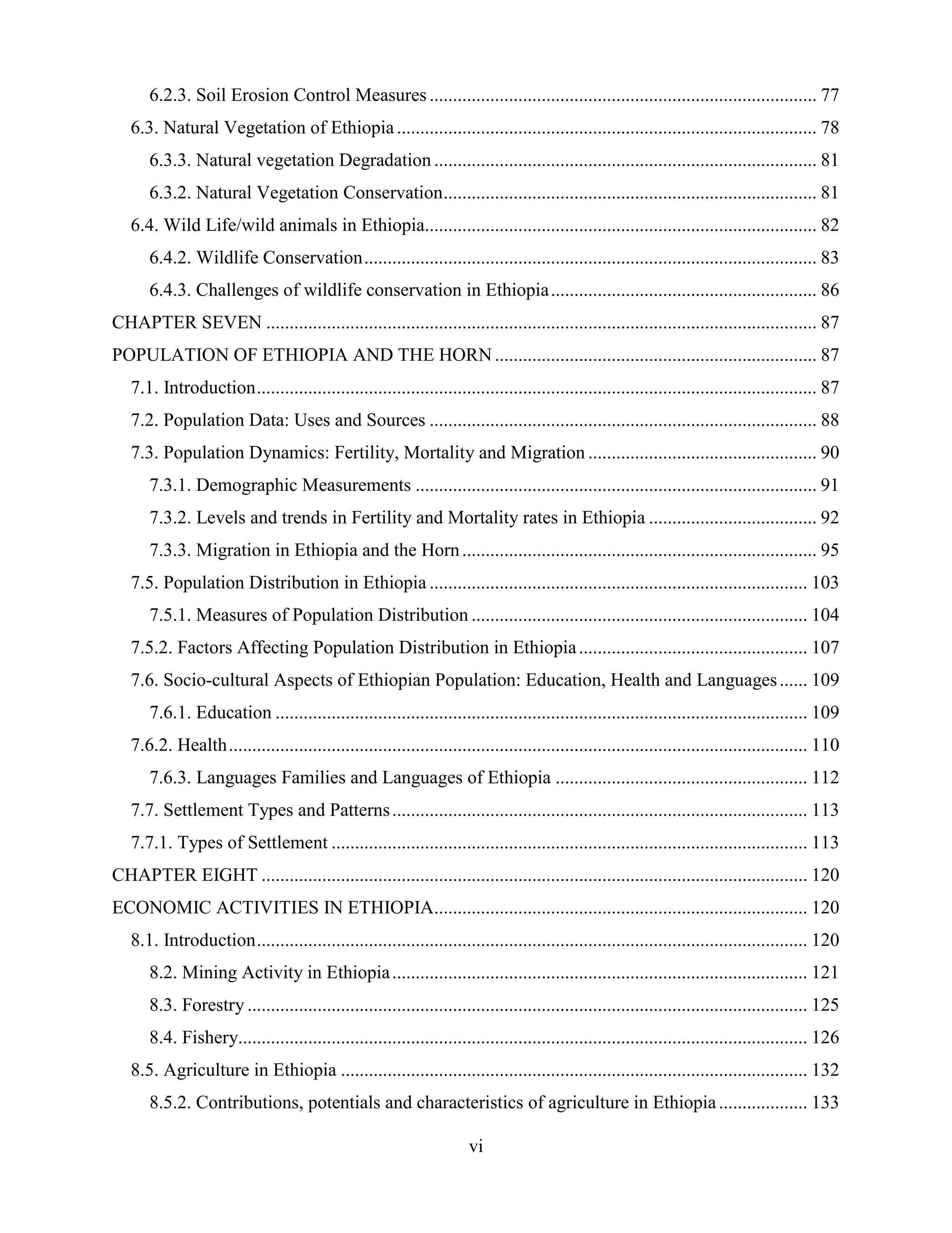 vi
6.2.3. Soil Erosion Control Measures ................................................................................... 77
6.3. Natural Vegetation of Ethiopia.......................................................................................... 78
6.3.3. Natural vegetation Degradation .................................................................................. 81
6.3.2. Natural Vegetation Conservation................................................................................ 81
6.4. Wild Life/wild animals in Ethiopia.................................................................................... 82
6.4.2. Wildlife Conservation................................................................................................. 83
6.4.3. Challenges of wildlife conservation in Ethiopia......................................................... 86
CHAPTER SEVEN ...................................................................................................................... 87
POPULATION OF ETHIOPIA AND THE HORN ..................................................................... 87
7.1. Introduction........................................................................................................................ 87
7.2. Population Data: Uses and Sources ................................................................................... 88
7.3. Population Dynamics: Fertility, Mortality and Migration ................................................. 90
7.3.1. Demographic Measurements ...................................................................................... 91
7.3.2. Levels and trends in Fertility and Mortality rates in Ethiopia .................................... 92
7.3.3. Migration in Ethiopia and the Horn............................................................................ 95
7.5. Population Distribution in Ethiopia ................................................................................. 103
7.5.1. Measures of Population Distribution ........................................................................ 104
7.5.2. Factors Affecting Population Distribution in Ethiopia................................................. 107
7.6. Socio-cultural Aspects of Ethiopian Population: Education, Health and Languages...... 109
7.6.1. Education .................................................................................................................. 109
7.6.2. Health............................................................................................................................ 110
7.6.3. Languages Families and Languages of Ethiopia ...................................................... 112
7.7. Settlement Types and Patterns......................................................................................... 113
7.7.1. Types of Settlement ...................................................................................................... 113
CHAPTER EIGHT ..................................................................................................................... 120
ECONOMIC ACTIVITIES IN ETHIOPIA................................................................................ 120
8.1. Introduction...................................................................................................................... 120
8.2. Mining Activity in Ethiopia......................................................................................... 121
8.3. Forestry ........................................................................................................................ 125
8.4. Fishery.......................................................................................................................... 126
8.5. Agriculture in Ethiopia .................................................................................................... 132
8.5.2. Contributions, potentials and characteristics of agriculture in Ethiopia................... 133
 