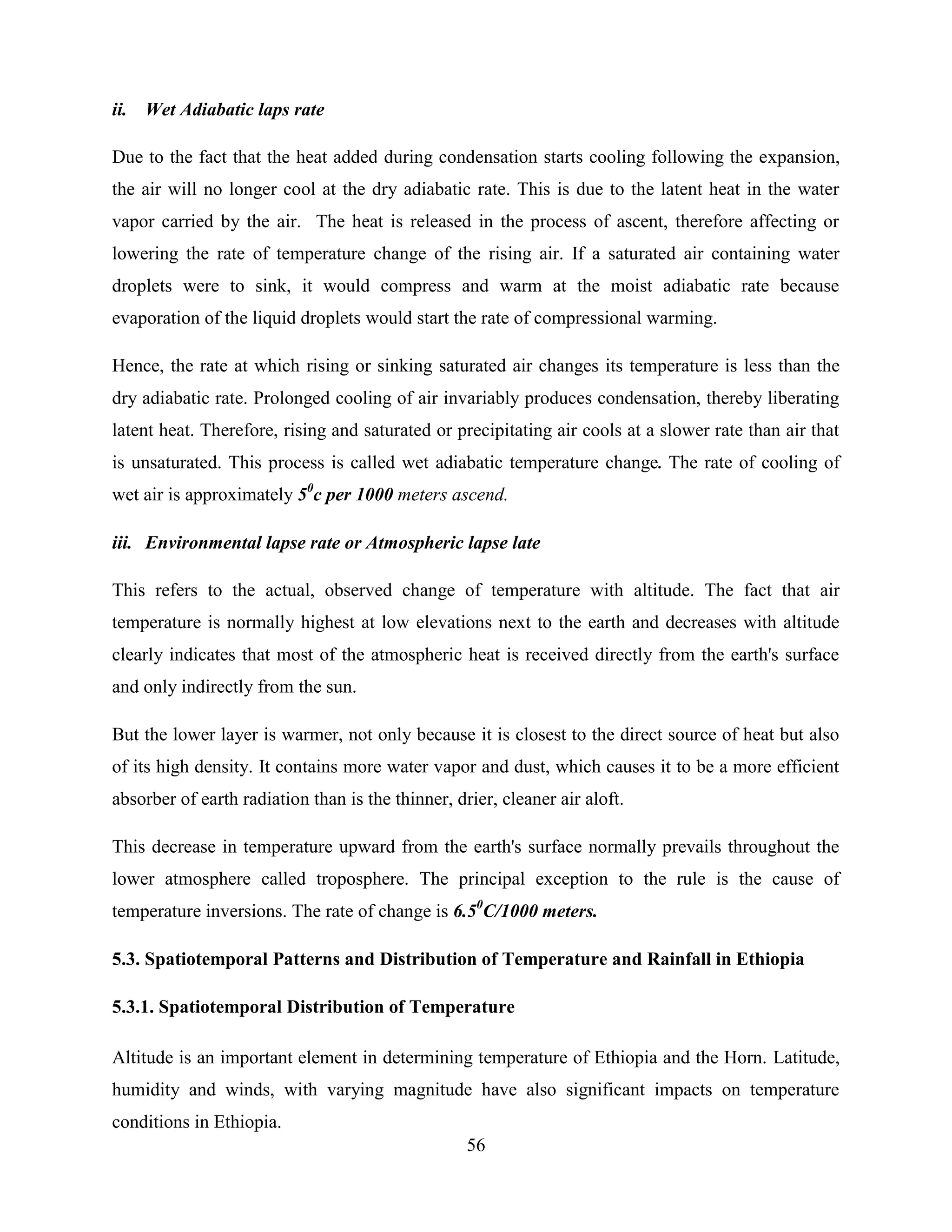 56
ii. Wet Adiabatic laps rate
Due to the fact that the heat added during condensation starts cooling following the expansion,
the air will no longer cool at the dry adiabatic rate. This is due to the latent heat in the water
vapor carried by the air. The heat is released in the process of ascent, therefore affecting or
lowering the rate of temperature change of the rising air. If a saturated air containing water
droplets were to sink, it would compress and warm at the moist adiabatic rate because
evaporation of the liquid droplets would start the rate of compressional warming.
Hence, the rate at which rising or sinking saturated air changes its temperature is less than the
dry adiabatic rate. Prolonged cooling of air invariably produces condensation, thereby liberating
latent heat. Therefore, rising and saturated or precipitating air cools at a slower rate than air that
is unsaturated. This process is called wet adiabatic temperature change. The rate of cooling of
wet air is approximately 50
c per 1000 meters ascend.
iii. Environmental lapse rate or Atmospheric lapse late
This refers to the actual, observed change of temperature with altitude. The fact that air
temperature is normally highest at low elevations next to the earth and decreases with altitude
clearly indicates that most of the atmospheric heat is received directly from the earth's surface
and only indirectly from the sun.
But the lower layer is warmer, not only because it is closest to the direct source of heat but also
of its high density. It contains more water vapor and dust, which causes it to be a more efficient
absorber of earth radiation than is the thinner, drier, cleaner air aloft.
This decrease in temperature upward from the earth's surface normally prevails throughout the
lower atmosphere called troposphere. The principal exception to the rule is the cause of
temperature inversions. The rate of change is 6.50
C/1000 meters.
5.3. Spatiotemporal Patterns and Distribution of Temperature and Rainfall in Ethiopia
5.3.1. Spatiotemporal Distribution of Temperature
Altitude is an important element in determining temperature of Ethiopia and the Horn. Latitude,
humidity and winds, with varying magnitude have also significant impacts on temperature
conditions in Ethiopia.
 