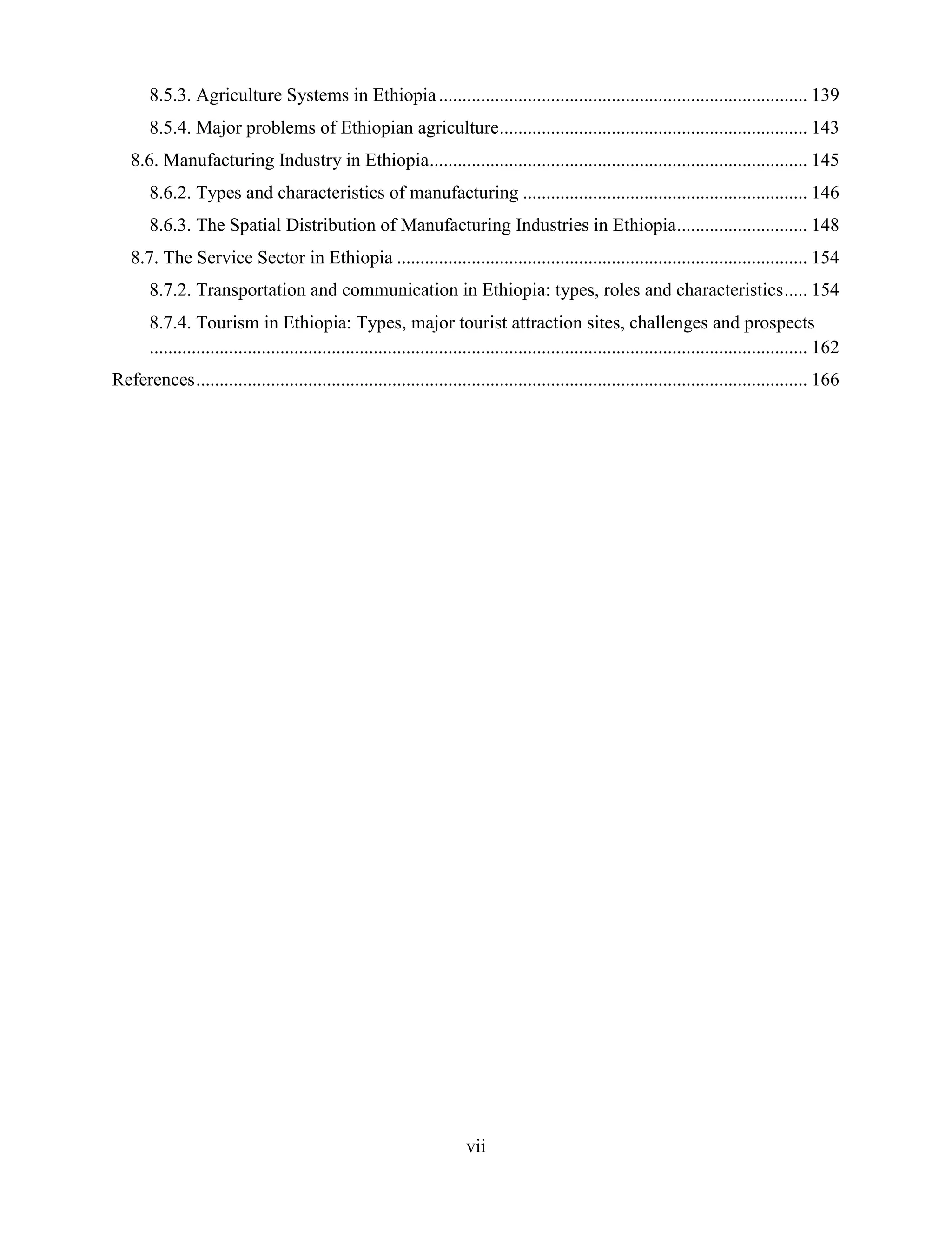 vii
8.5.3. Agriculture Systems in Ethiopia............................................................................... 139
8.5.4. Major problems of Ethiopian agriculture.................................................................. 143
8.6. Manufacturing Industry in Ethiopia................................................................................. 145
8.6.2. Types and characteristics of manufacturing ............................................................. 146
8.6.3. The Spatial Distribution of Manufacturing Industries in Ethiopia............................ 148
8.7. The Service Sector in Ethiopia ........................................................................................ 154
8.7.2. Transportation and communication in Ethiopia: types, roles and characteristics..... 154
8.7.4. Tourism in Ethiopia: Types, major tourist attraction sites, challenges and prospects
............................................................................................................................................. 162
References................................................................................................................................... 166
 