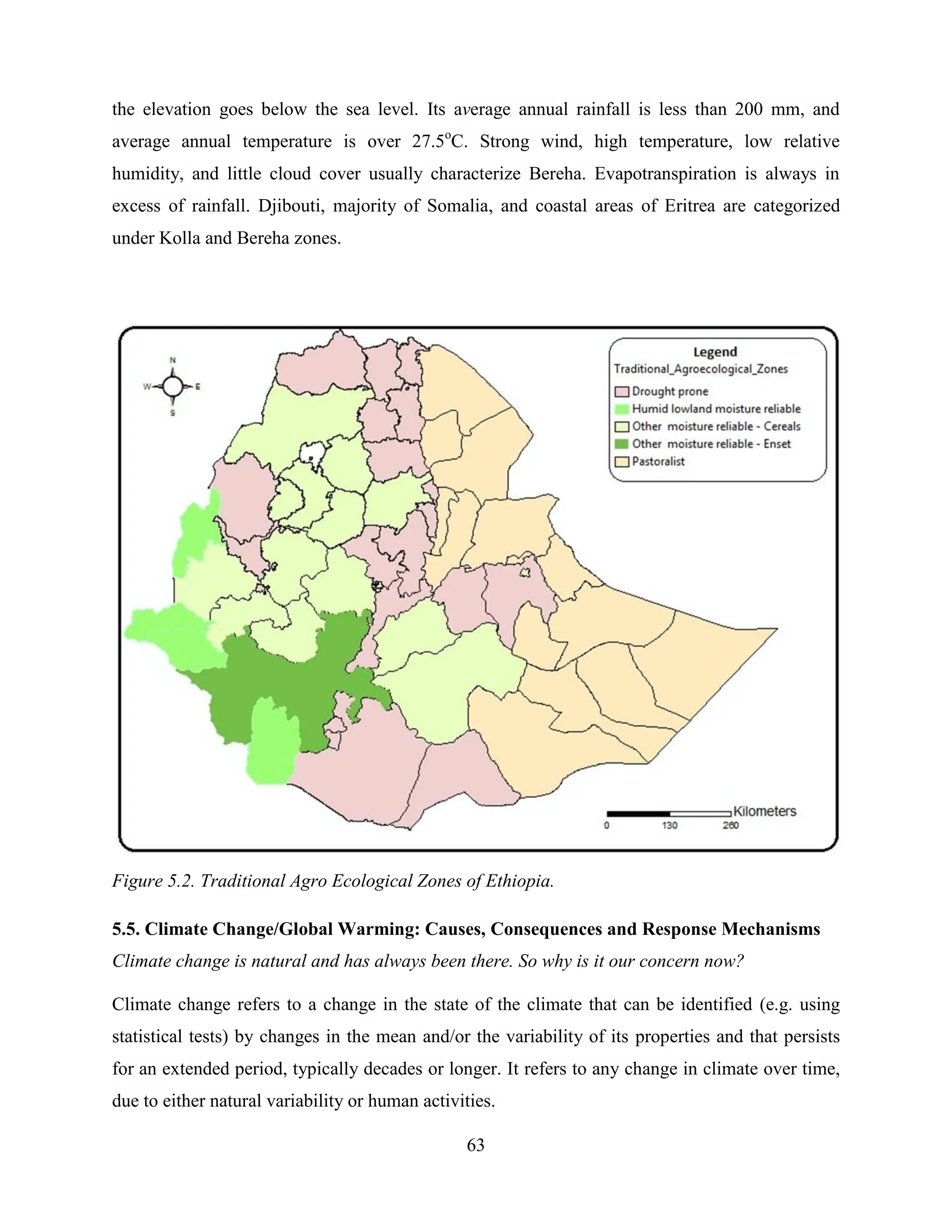 63
the elevation goes below the sea level. Its average annual rainfall is less than 200 mm, and
average annual temperature is over 27.5o
C. Strong wind, high temperature, low relative
humidity, and little cloud cover usually characterize Bereha. Evapotranspiration is always in
excess of rainfall. Djibouti, majority of Somalia, and coastal areas of Eritrea are categorized
under Kolla and Bereha zones.
Figure 5.2. Traditional Agro Ecological Zones of Ethiopia.
5.5. Climate Change/Global Warming: Causes, Consequences and Response Mechanisms
Climate change is natural and has always been there. So why is it our concern now?
Climate change refers to a change in the state of the climate that can be identified (e.g. using
statistical tests) by changes in the mean and/or the variability of its properties and that persists
for an extended period, typically decades or longer. It refers to any change in climate over time,
due to either natural variability or human activities.
 