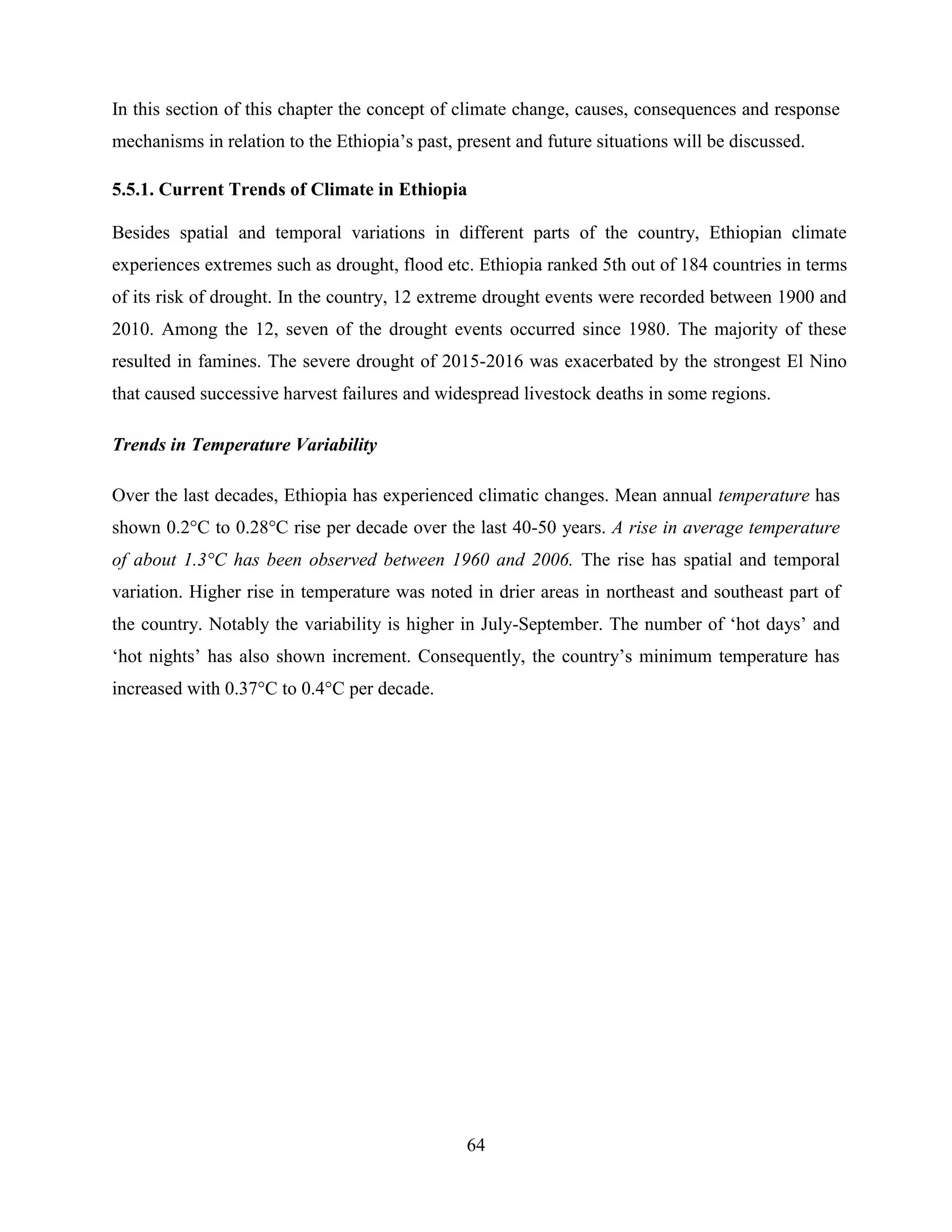 64
In this section of this chapter the concept of climate change, causes, consequences and response
mechanisms in relation to the Ethiopia‟s past, present and future situations will be discussed.
5.5.1. Current Trends of Climate in Ethiopia
Besides spatial and temporal variations in different parts of the country, Ethiopian climate
experiences extremes such as drought, flood etc. Ethiopia ranked 5th out of 184 countries in terms
of its risk of drought. In the country, 12 extreme drought events were recorded between 1900 and
2010. Among the 12, seven of the drought events occurred since 1980. The majority of these
resulted in famines. The severe drought of 2015-2016 was exacerbated by the strongest El Nino
that caused successive harvest failures and widespread livestock deaths in some regions.
Trends in Temperature Variability
Over the last decades, Ethiopia has experienced climatic changes. Mean annual temperature has
shown 0.2°C to 0.28°C rise per decade over the last 40-50 years. A rise in average temperature
of about 1.3°C has been observed between 1960 and 2006. The rise has spatial and temporal
variation. Higher rise in temperature was noted in drier areas in northeast and southeast part of
the country. Notably the variability is higher in July-September. The number of „hot days‟ and
„hot nights‟ has also shown increment. Consequently, the country‟s minimum temperature has
increased with 0.37°C to 0.4°C per decade.
 