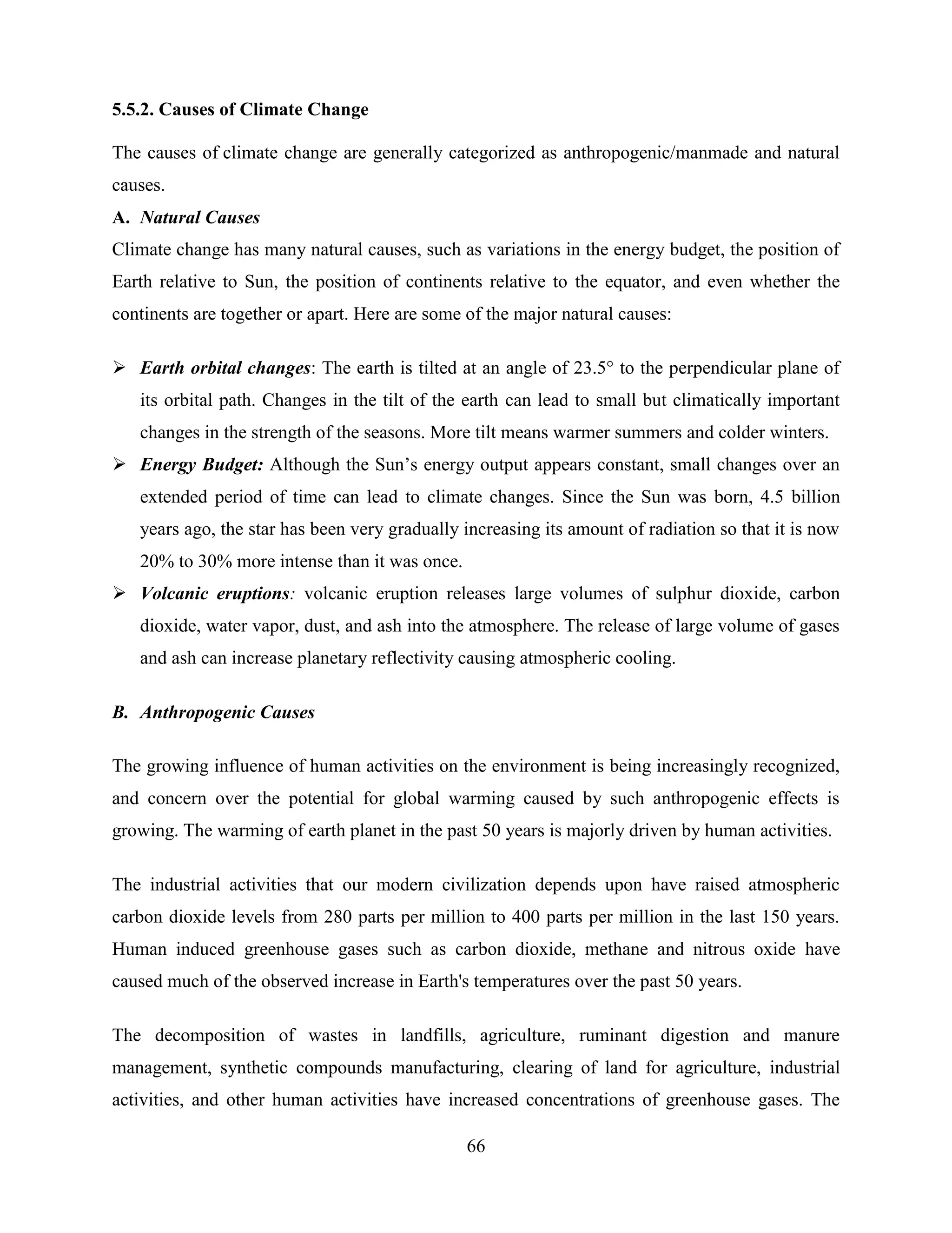 66
5.5.2. Causes of Climate Change
The causes of climate change are generally categorized as anthropogenic/manmade and natural
causes.
A. Natural Causes
Climate change has many natural causes, such as variations in the energy budget, the position of
Earth relative to Sun, the position of continents relative to the equator, and even whether the
continents are together or apart. Here are some of the major natural causes:
 Earth orbital changes: The earth is tilted at an angle of 23.5° to the perpendicular plane of
its orbital path. Changes in the tilt of the earth can lead to small but climatically important
changes in the strength of the seasons. More tilt means warmer summers and colder winters.
 Energy Budget: Although the Sun‟s energy output appears constant, small changes over an
extended period of time can lead to climate changes. Since the Sun was born, 4.5 billion
years ago, the star has been very gradually increasing its amount of radiation so that it is now
20% to 30% more intense than it was once.
 Volcanic eruptions: volcanic eruption releases large volumes of sulphur dioxide, carbon
dioxide, water vapor, dust, and ash into the atmosphere. The release of large volume of gases
and ash can increase planetary reflectivity causing atmospheric cooling.
B. Anthropogenic Causes
The growing influence of human activities on the environment is being increasingly recognized,
and concern over the potential for global warming caused by such anthropogenic effects is
growing. The warming of earth planet in the past 50 years is majorly driven by human activities.
The industrial activities that our modern civilization depends upon have raised atmospheric
carbon dioxide levels from 280 parts per million to 400 parts per million in the last 150 years.
Human induced greenhouse gases such as carbon dioxide, methane and nitrous oxide have
caused much of the observed increase in Earth's temperatures over the past 50 years.
The decomposition of wastes in landfills, agriculture, ruminant digestion and manure
management, synthetic compounds manufacturing, clearing of land for agriculture, industrial
activities, and other human activities have increased concentrations of greenhouse gases. The
 
