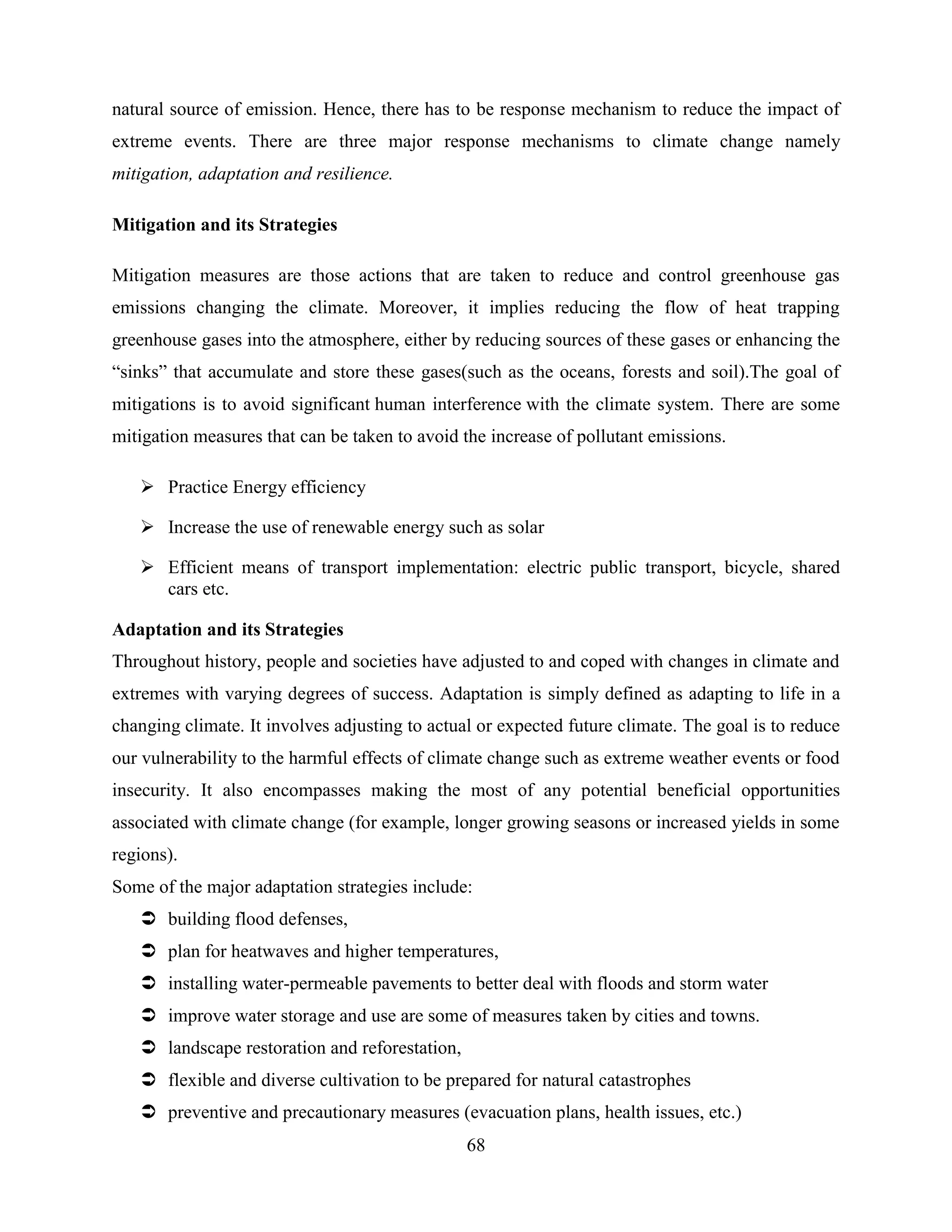 68
natural source of emission. Hence, there has to be response mechanism to reduce the impact of
extreme events. There are three major response mechanisms to climate change namely
mitigation, adaptation and resilience.
Mitigation and its Strategies
Mitigation measures are those actions that are taken to reduce and control greenhouse gas
emissions changing the climate. Moreover, it implies reducing the flow of heat trapping
greenhouse gases into the atmosphere, either by reducing sources of these gases or enhancing the
“sinks” that accumulate and store these gases(such as the oceans, forests and soil).The goal of
mitigations is to avoid significant human interference with the climate system. There are some
mitigation measures that can be taken to avoid the increase of pollutant emissions.
 Practice Energy efficiency
 Increase the use of renewable energy such as solar
 Efficient means of transport implementation: electric public transport, bicycle, shared
cars etc.
Adaptation and its Strategies
Throughout history, people and societies have adjusted to and coped with changes in climate and
extremes with varying degrees of success. Adaptation is simply defined as adapting to life in a
changing climate. It involves adjusting to actual or expected future climate. The goal is to reduce
our vulnerability to the harmful effects of climate change such as extreme weather events or food
insecurity. It also encompasses making the most of any potential beneficial opportunities
associated with climate change (for example, longer growing seasons or increased yields in some
regions).
Some of the major adaptation strategies include:
 building flood defenses,
 plan for heatwaves and higher temperatures,
 installing water-permeable pavements to better deal with floods and storm water
 improve water storage and use are some of measures taken by cities and towns.
 landscape restoration and reforestation,
 flexible and diverse cultivation to be prepared for natural catastrophes
 preventive and precautionary measures (evacuation plans, health issues, etc.)
 