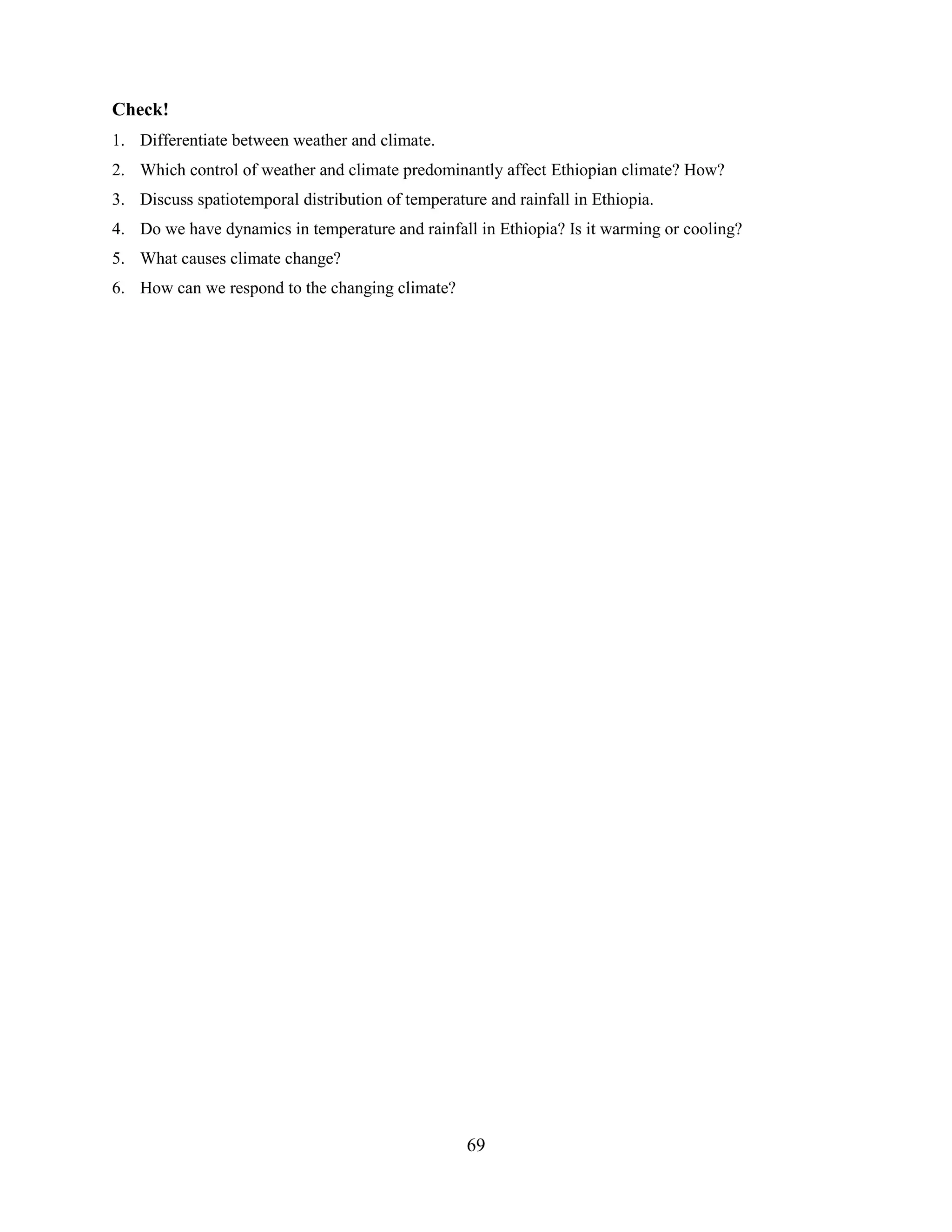 69
Check!
1. Differentiate between weather and climate.
2. Which control of weather and climate predominantly affect Ethiopian climate? How?
3. Discuss spatiotemporal distribution of temperature and rainfall in Ethiopia.
4. Do we have dynamics in temperature and rainfall in Ethiopia? Is it warming or cooling?
5. What causes climate change?
6. How can we respond to the changing climate?
 