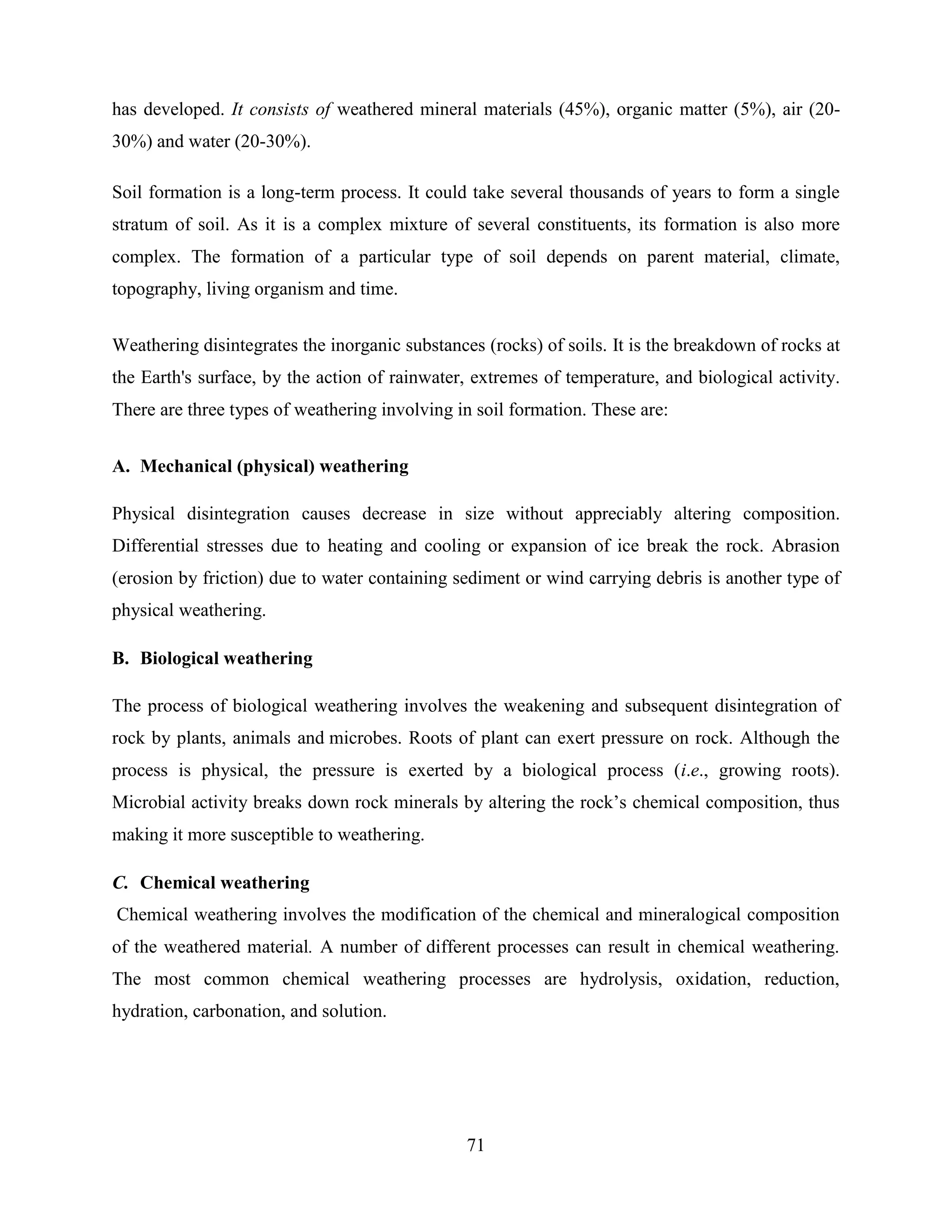 71
has developed. It consists of weathered mineral materials (45%), organic matter (5%), air (20-
30%) and water (20-30%).
Soil formation is a long-term process. It could take several thousands of years to form a single
stratum of soil. As it is a complex mixture of several constituents, its formation is also more
complex. The formation of a particular type of soil depends on parent material, climate,
topography, living organism and time.
Weathering disintegrates the inorganic substances (rocks) of soils. It is the breakdown of rocks at
the Earth's surface, by the action of rainwater, extremes of temperature, and biological activity.
There are three types of weathering involving in soil formation. These are:
A. Mechanical (physical) weathering
Physical disintegration causes decrease in size without appreciably altering composition.
Differential stresses due to heating and cooling or expansion of ice break the rock. Abrasion
(erosion by friction) due to water containing sediment or wind carrying debris is another type of
physical weathering.
B. Biological weathering
The process of biological weathering involves the weakening and subsequent disintegration of
rock by plants, animals and microbes. Roots of plant can exert pressure on rock. Although the
process is physical, the pressure is exerted by a biological process (i.e., growing roots).
Microbial activity breaks down rock minerals by altering the rock‟s chemical composition, thus
making it more susceptible to weathering.
C. Chemical weathering
Chemical weathering involves the modification of the chemical and mineralogical composition
of the weathered material. A number of different processes can result in chemical weathering.
The most common chemical weathering processes are hydrolysis, oxidation, reduction,
hydration, carbonation, and solution.
 