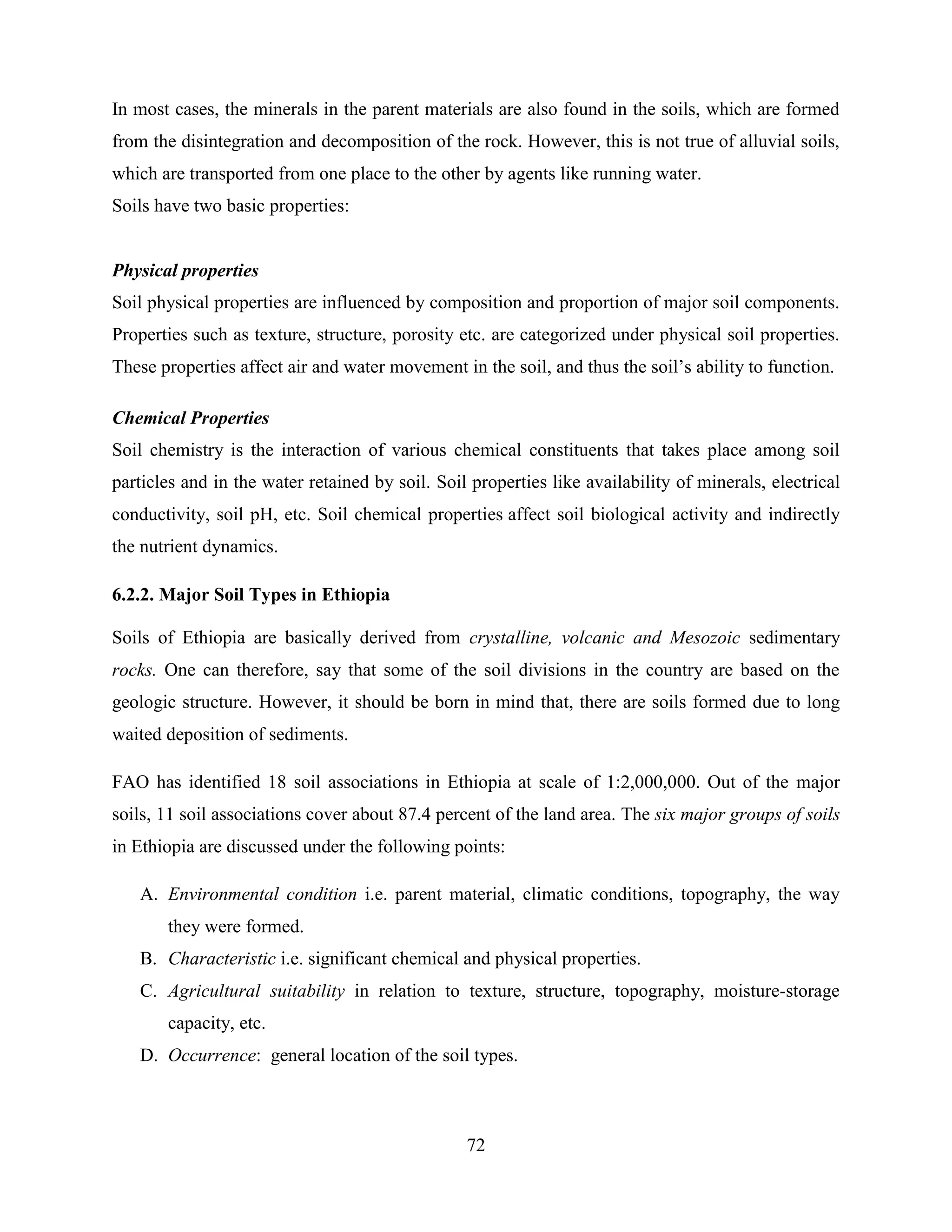 72
In most cases, the minerals in the parent materials are also found in the soils, which are formed
from the disintegration and decomposition of the rock. However, this is not true of alluvial soils,
which are transported from one place to the other by agents like running water.
Soils have two basic properties:
Physical properties
Soil physical properties are influenced by composition and proportion of major soil components.
Properties such as texture, structure, porosity etc. are categorized under physical soil properties.
These properties affect air and water movement in the soil, and thus the soil‟s ability to function.
Chemical Properties
Soil chemistry is the interaction of various chemical constituents that takes place among soil
particles and in the water retained by soil. Soil properties like availability of minerals, electrical
conductivity, soil pH, etc. Soil chemical properties affect soil biological activity and indirectly
the nutrient dynamics.
6.2.2. Major Soil Types in Ethiopia
Soils of Ethiopia are basically derived from crystalline, volcanic and Mesozoic sedimentary
rocks. One can therefore, say that some of the soil divisions in the country are based on the
geologic structure. However, it should be born in mind that, there are soils formed due to long
waited deposition of sediments.
FAO has identified 18 soil associations in Ethiopia at scale of 1:2,000,000. Out of the major
soils, 11 soil associations cover about 87.4 percent of the land area. The six major groups of soils
in Ethiopia are discussed under the following points:
A. Environmental condition i.e. parent material, climatic conditions, topography, the way
they were formed.
B. Characteristic i.e. significant chemical and physical properties.
C. Agricultural suitability in relation to texture, structure, topography, moisture-storage
capacity, etc.
D. Occurrence: general location of the soil types.
 
