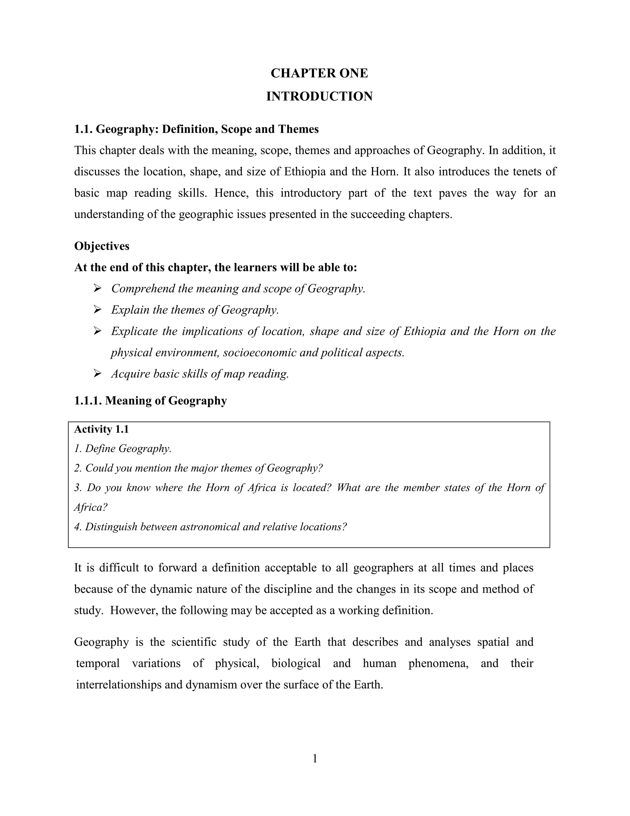 1
CHAPTER ONE
INTRODUCTION
1.1. Geography: Definition, Scope and Themes
This chapter deals with the meaning, scope, themes and approaches of Geography. In addition, it
discusses the location, shape, and size of Ethiopia and the Horn. It also introduces the tenets of
basic map reading skills. Hence, this introductory part of the text paves the way for an
understanding of the geographic issues presented in the succeeding chapters.
Objectives
At the end of this chapter, the learners will be able to:
 Comprehend the meaning and scope of Geography.
 Explain the themes of Geography.
 Explicate the implications of location, shape and size of Ethiopia and the Horn on the
physical environment, socioeconomic and political aspects.
 Acquire basic skills of map reading.
1.1.1. Meaning of Geography
Activity 1.1
1. Define Geography.
2. Could you mention the major themes of Geography?
3. Do you know where the Horn of Africa is located? What are the member states of the Horn of
Africa?
4. Distinguish between astronomical and relative locations?
It is difficult to forward a definition acceptable to all geographers at all times and places
because of the dynamic nature of the discipline and the changes in its scope and method of
study. However, the following may be accepted as a working definition.
Geography is the scientific study of the Earth that describes and analyses spatial and
temporal variations of physical, biological and human phenomena, and their
interrelationships and dynamism over the surface of the Earth.
 
