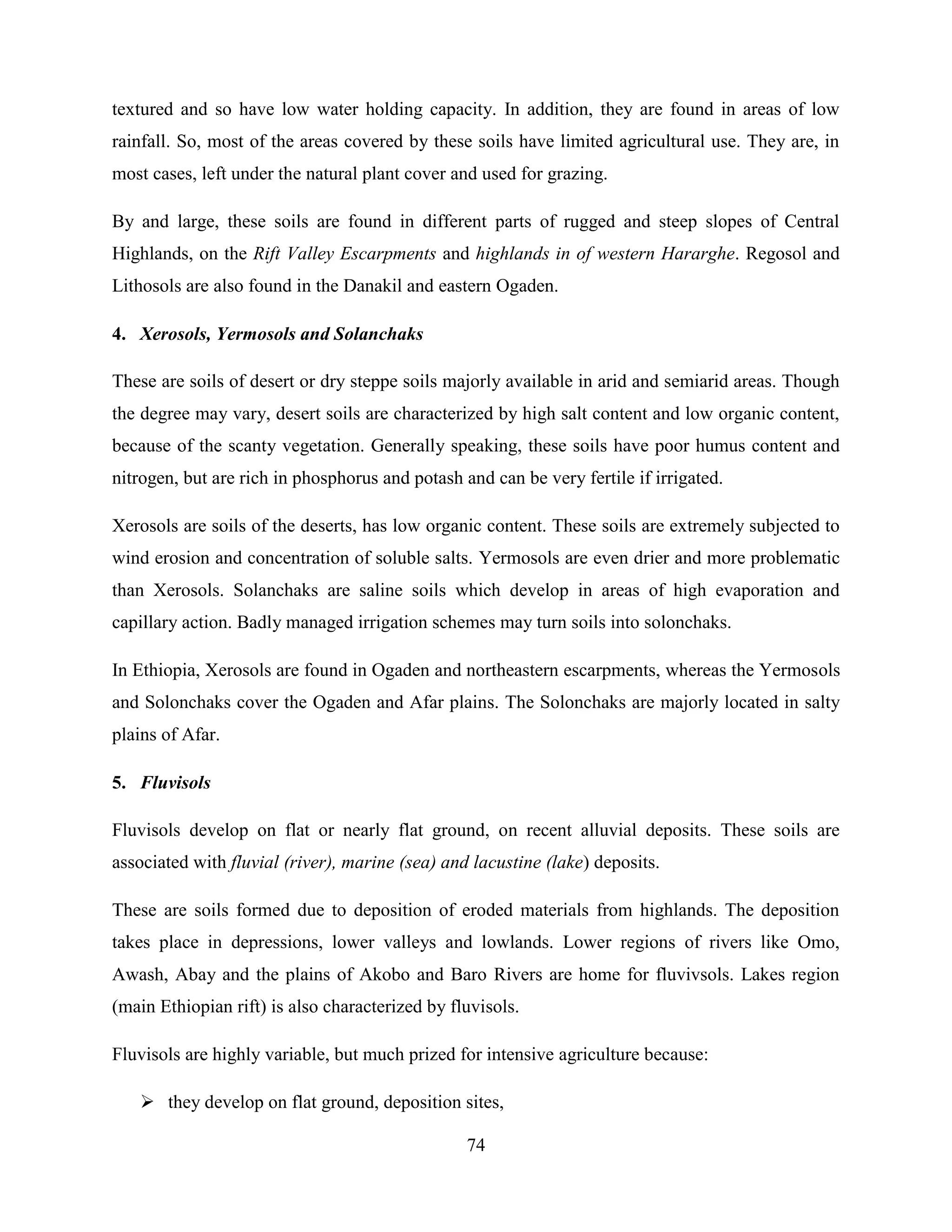 74
textured and so have low water holding capacity. In addition, they are found in areas of low
rainfall. So, most of the areas covered by these soils have limited agricultural use. They are, in
most cases, left under the natural plant cover and used for grazing.
By and large, these soils are found in different parts of rugged and steep slopes of Central
Highlands, on the Rift Valley Escarpments and highlands in of western Hararghe. Regosol and
Lithosols are also found in the Danakil and eastern Ogaden.
4. Xerosols, Yermosols and Solanchaks
These are soils of desert or dry steppe soils majorly available in arid and semiarid areas. Though
the degree may vary, desert soils are characterized by high salt content and low organic content,
because of the scanty vegetation. Generally speaking, these soils have poor humus content and
nitrogen, but are rich in phosphorus and potash and can be very fertile if irrigated.
Xerosols are soils of the deserts, has low organic content. These soils are extremely subjected to
wind erosion and concentration of soluble salts. Yermosols are even drier and more problematic
than Xerosols. Solanchaks are saline soils which develop in areas of high evaporation and
capillary action. Badly managed irrigation schemes may turn soils into solonchaks.
In Ethiopia, Xerosols are found in Ogaden and northeastern escarpments, whereas the Yermosols
and Solonchaks cover the Ogaden and Afar plains. The Solonchaks are majorly located in salty
plains of Afar.
5. Fluvisols
Fluvisols develop on flat or nearly flat ground, on recent alluvial deposits. These soils are
associated with fluvial (river), marine (sea) and lacustine (lake) deposits.
These are soils formed due to deposition of eroded materials from highlands. The deposition
takes place in depressions, lower valleys and lowlands. Lower regions of rivers like Omo,
Awash, Abay and the plains of Akobo and Baro Rivers are home for fluvivsols. Lakes region
(main Ethiopian rift) is also characterized by fluvisols.
Fluvisols are highly variable, but much prized for intensive agriculture because:
 they develop on flat ground, deposition sites,
 