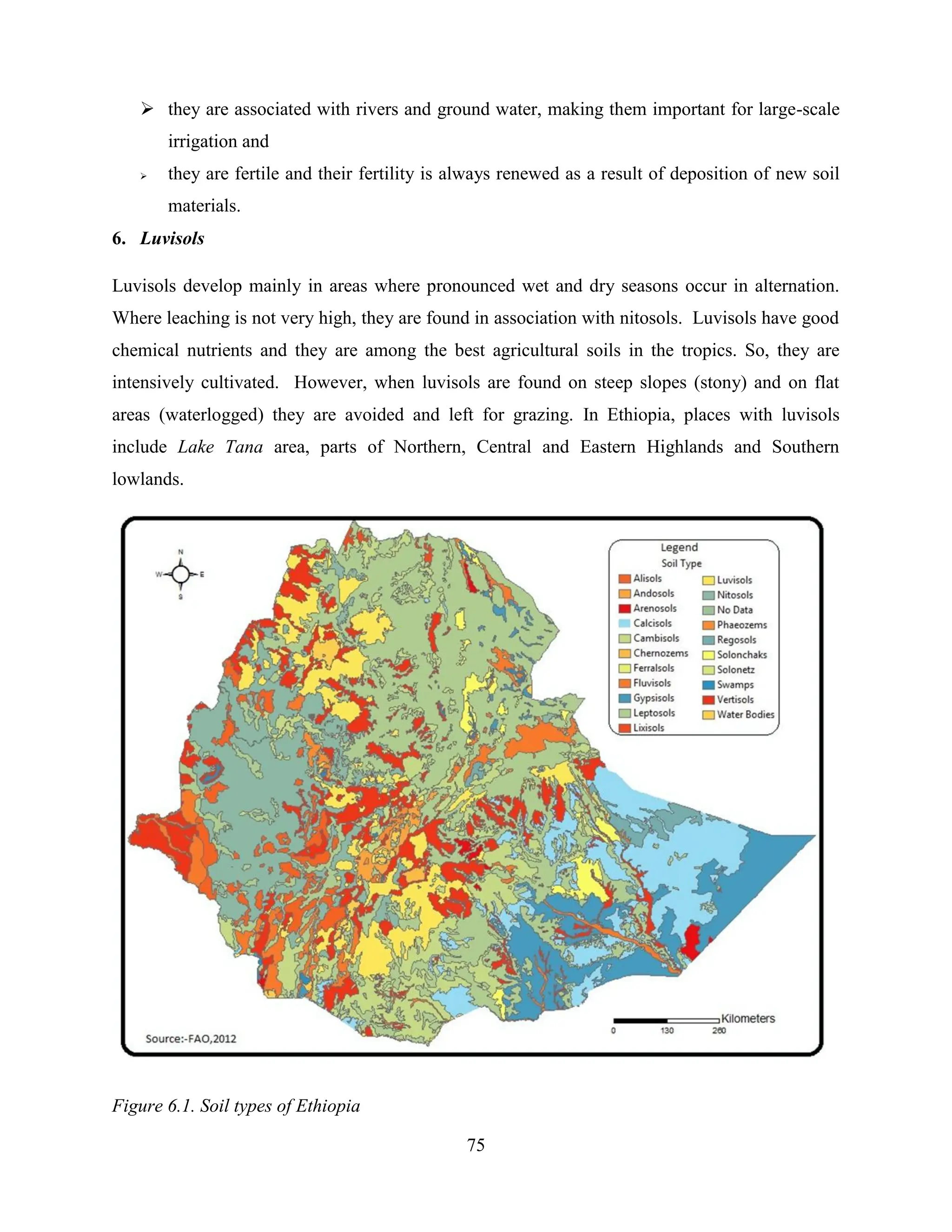 75
 they are associated with rivers and ground water, making them important for large-scale
irrigation and
 they are fertile and their fertility is always renewed as a result of deposition of new soil
materials.
6. Luvisols
Luvisols develop mainly in areas where pronounced wet and dry seasons occur in alternation.
Where leaching is not very high, they are found in association with nitosols. Luvisols have good
chemical nutrients and they are among the best agricultural soils in the tropics. So, they are
intensively cultivated. However, when luvisols are found on steep slopes (stony) and on flat
areas (waterlogged) they are avoided and left for grazing. In Ethiopia, places with luvisols
include Lake Tana area, parts of Northern, Central and Eastern Highlands and Southern
lowlands.
Figure 6.1. Soil types of Ethiopia
 