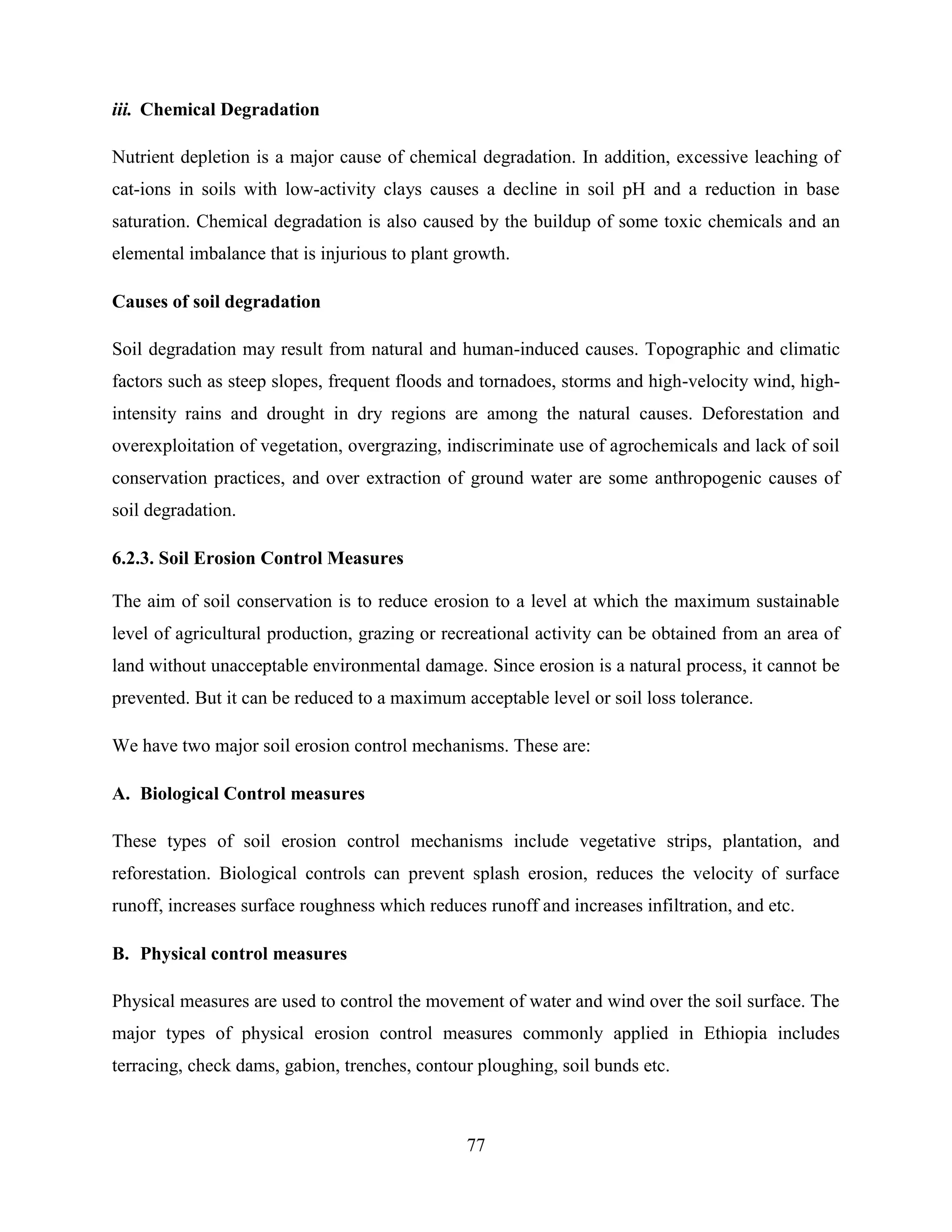 77
iii. Chemical Degradation
Nutrient depletion is a major cause of chemical degradation. In addition, excessive leaching of
cat-ions in soils with low-activity clays causes a decline in soil pH and a reduction in base
saturation. Chemical degradation is also caused by the buildup of some toxic chemicals and an
elemental imbalance that is injurious to plant growth.
Causes of soil degradation
Soil degradation may result from natural and human-induced causes. Topographic and climatic
factors such as steep slopes, frequent floods and tornadoes, storms and high-velocity wind, high-
intensity rains and drought in dry regions are among the natural causes. Deforestation and
overexploitation of vegetation, overgrazing, indiscriminate use of agrochemicals and lack of soil
conservation practices, and over extraction of ground water are some anthropogenic causes of
soil degradation.
6.2.3. Soil Erosion Control Measures
The aim of soil conservation is to reduce erosion to a level at which the maximum sustainable
level of agricultural production, grazing or recreational activity can be obtained from an area of
land without unacceptable environmental damage. Since erosion is a natural process, it cannot be
prevented. But it can be reduced to a maximum acceptable level or soil loss tolerance.
We have two major soil erosion control mechanisms. These are:
A. Biological Control measures
These types of soil erosion control mechanisms include vegetative strips, plantation, and
reforestation. Biological controls can prevent splash erosion, reduces the velocity of surface
runoff, increases surface roughness which reduces runoff and increases infiltration, and etc.
B. Physical control measures
Physical measures are used to control the movement of water and wind over the soil surface. The
major types of physical erosion control measures commonly applied in Ethiopia includes
terracing, check dams, gabion, trenches, contour ploughing, soil bunds etc.
 