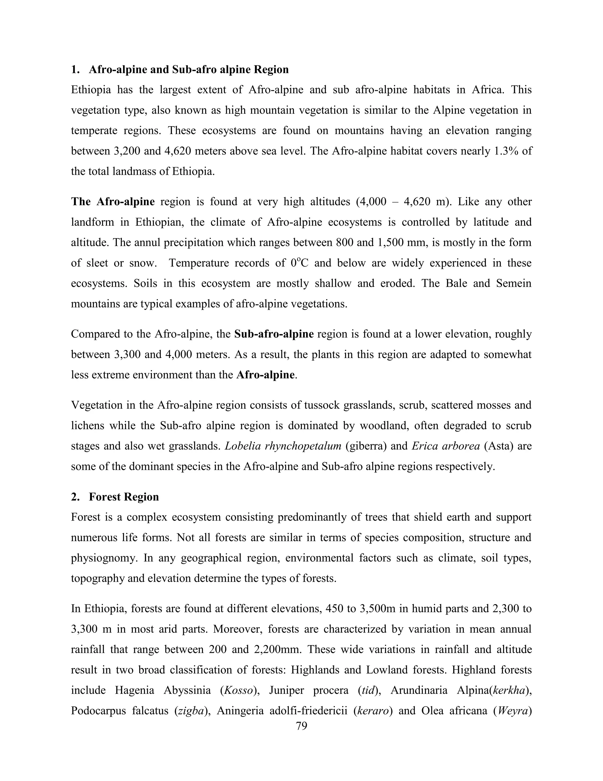 79
1. Afro-alpine and Sub-afro alpine Region
Ethiopia has the largest extent of Afro-alpine and sub afro-alpine habitats in Africa. This
vegetation type, also known as high mountain vegetation is similar to the Alpine vegetation in
temperate regions. These ecosystems are found on mountains having an elevation ranging
between 3,200 and 4,620 meters above sea level. The Afro-alpine habitat covers nearly 1.3% of
the total landmass of Ethiopia.
The Afro-alpine region is found at very high altitudes (4,000 – 4,620 m). Like any other
landform in Ethiopian, the climate of Afro-alpine ecosystems is controlled by latitude and
altitude. The annul precipitation which ranges between 800 and 1,500 mm, is mostly in the form
of sleet or snow. Temperature records of 0o
C and below are widely experienced in these
ecosystems. Soils in this ecosystem are mostly shallow and eroded. The Bale and Semein
mountains are typical examples of afro-alpine vegetations.
Compared to the Afro-alpine, the Sub-afro-alpine region is found at a lower elevation, roughly
between 3,300 and 4,000 meters. As a result, the plants in this region are adapted to somewhat
less extreme environment than the Afro-alpine.
Vegetation in the Afro-alpine region consists of tussock grasslands, scrub, scattered mosses and
lichens while the Sub-afro alpine region is dominated by woodland, often degraded to scrub
stages and also wet grasslands. Lobelia rhynchopetalum (giberra) and Erica arborea (Asta) are
some of the dominant species in the Afro-alpine and Sub-afro alpine regions respectively.
2. Forest Region
Forest is a complex ecosystem consisting predominantly of trees that shield earth and support
numerous life forms. Not all forests are similar in terms of species composition, structure and
physiognomy. In any geographical region, environmental factors such as climate, soil types,
topography and elevation determine the types of forests.
In Ethiopia, forests are found at different elevations, 450 to 3,500m in humid parts and 2,300 to
3,300 m in most arid parts. Moreover, forests are characterized by variation in mean annual
rainfall that range between 200 and 2,200mm. These wide variations in rainfall and altitude
result in two broad classification of forests: Highlands and Lowland forests. Highland forests
include Hagenia Abyssinia (Kosso), Juniper procera (tid), Arundinaria Alpina(kerkha),
Podocarpus falcatus (zigba), Aningeria adolfi-friedericii (keraro) and Olea africana (Weyra)
 