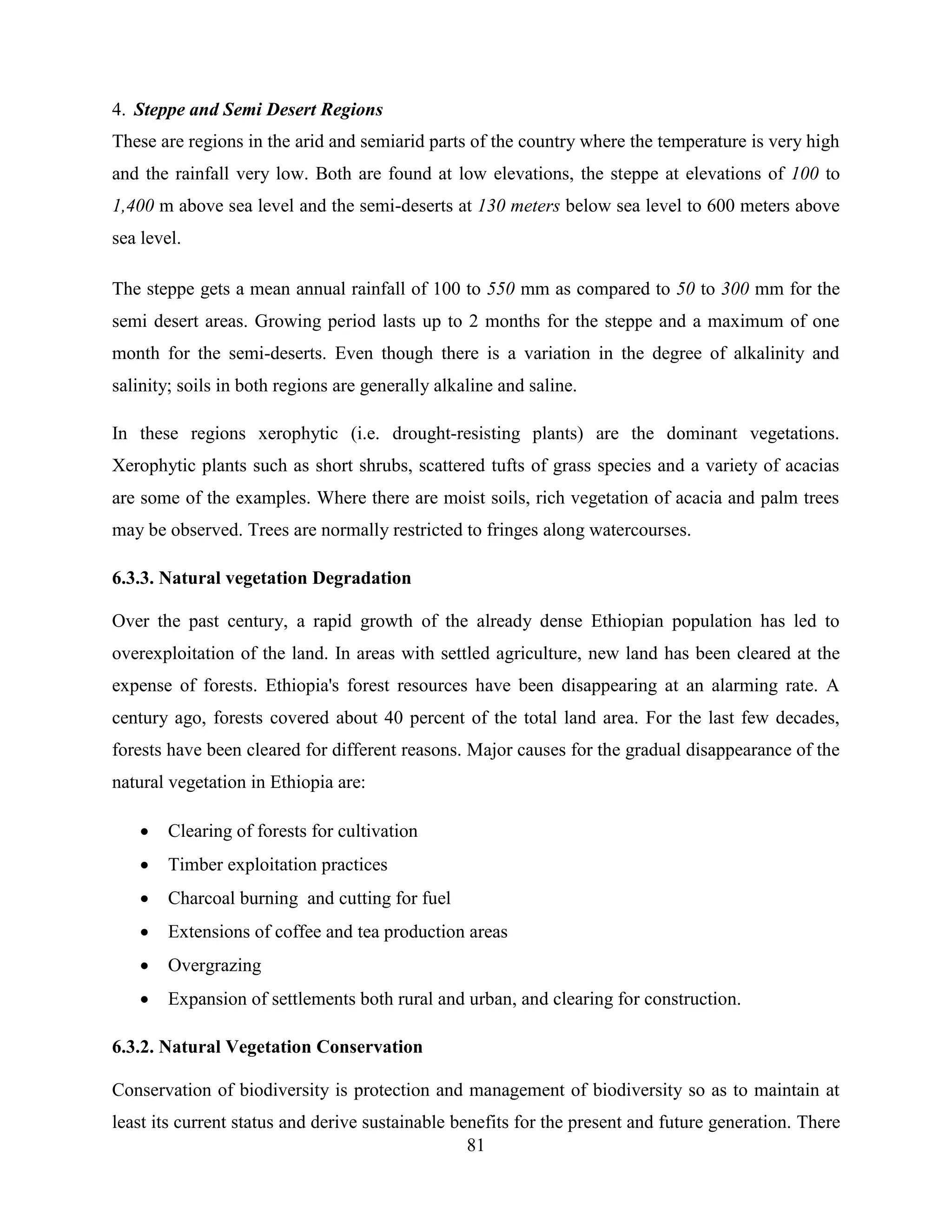81
4. Steppe and Semi Desert Regions
These are regions in the arid and semiarid parts of the country where the temperature is very high
and the rainfall very low. Both are found at low elevations, the steppe at elevations of 100 to
1,400 m above sea level and the semi-deserts at 130 meters below sea level to 600 meters above
sea level.
The steppe gets a mean annual rainfall of 100 to 550 mm as compared to 50 to 300 mm for the
semi desert areas. Growing period lasts up to 2 months for the steppe and a maximum of one
month for the semi-deserts. Even though there is a variation in the degree of alkalinity and
salinity; soils in both regions are generally alkaline and saline.
In these regions xerophytic (i.e. drought-resisting plants) are the dominant vegetations.
Xerophytic plants such as short shrubs, scattered tufts of grass species and a variety of acacias
are some of the examples. Where there are moist soils, rich vegetation of acacia and palm trees
may be observed. Trees are normally restricted to fringes along watercourses.
6.3.3. Natural vegetation Degradation
Over the past century, a rapid growth of the already dense Ethiopian population has led to
overexploitation of the land. In areas with settled agriculture, new land has been cleared at the
expense of forests. Ethiopia's forest resources have been disappearing at an alarming rate. A
century ago, forests covered about 40 percent of the total land area. For the last few decades,
forests have been cleared for different reasons. Major causes for the gradual disappearance of the
natural vegetation in Ethiopia are:
 Clearing of forests for cultivation
 Timber exploitation practices
 Charcoal burning and cutting for fuel
 Extensions of coffee and tea production areas
 Overgrazing
 Expansion of settlements both rural and urban, and clearing for construction.
6.3.2. Natural Vegetation Conservation
Conservation of biodiversity is protection and management of biodiversity so as to maintain at
least its current status and derive sustainable benefits for the present and future generation. There
 