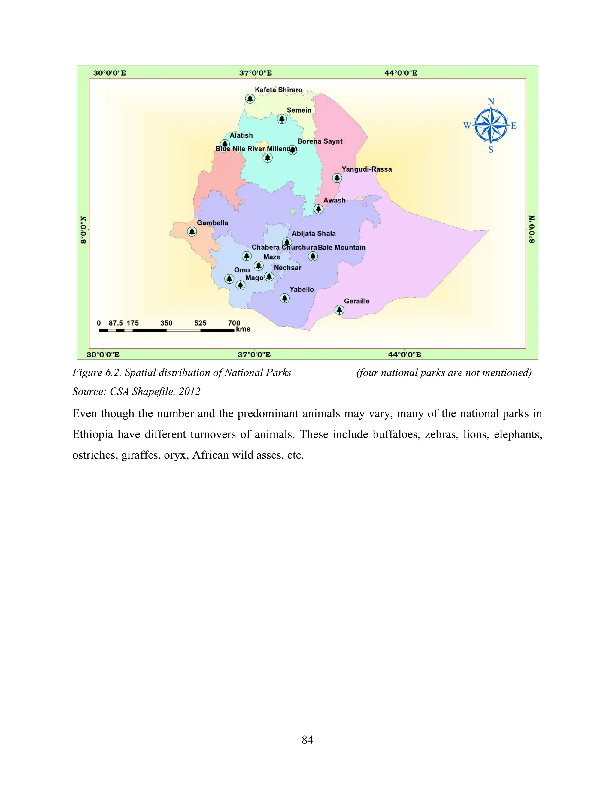 84
Figure 6.2. Spatial distribution of National Parks (four national parks are not mentioned)
Source: CSA Shapefile, 2012
Even though the number and the predominant animals may vary, many of the national parks in
Ethiopia have different turnovers of animals. These include buffaloes, zebras, lions, elephants,
ostriches, giraffes, oryx, African wild asses, etc.
 