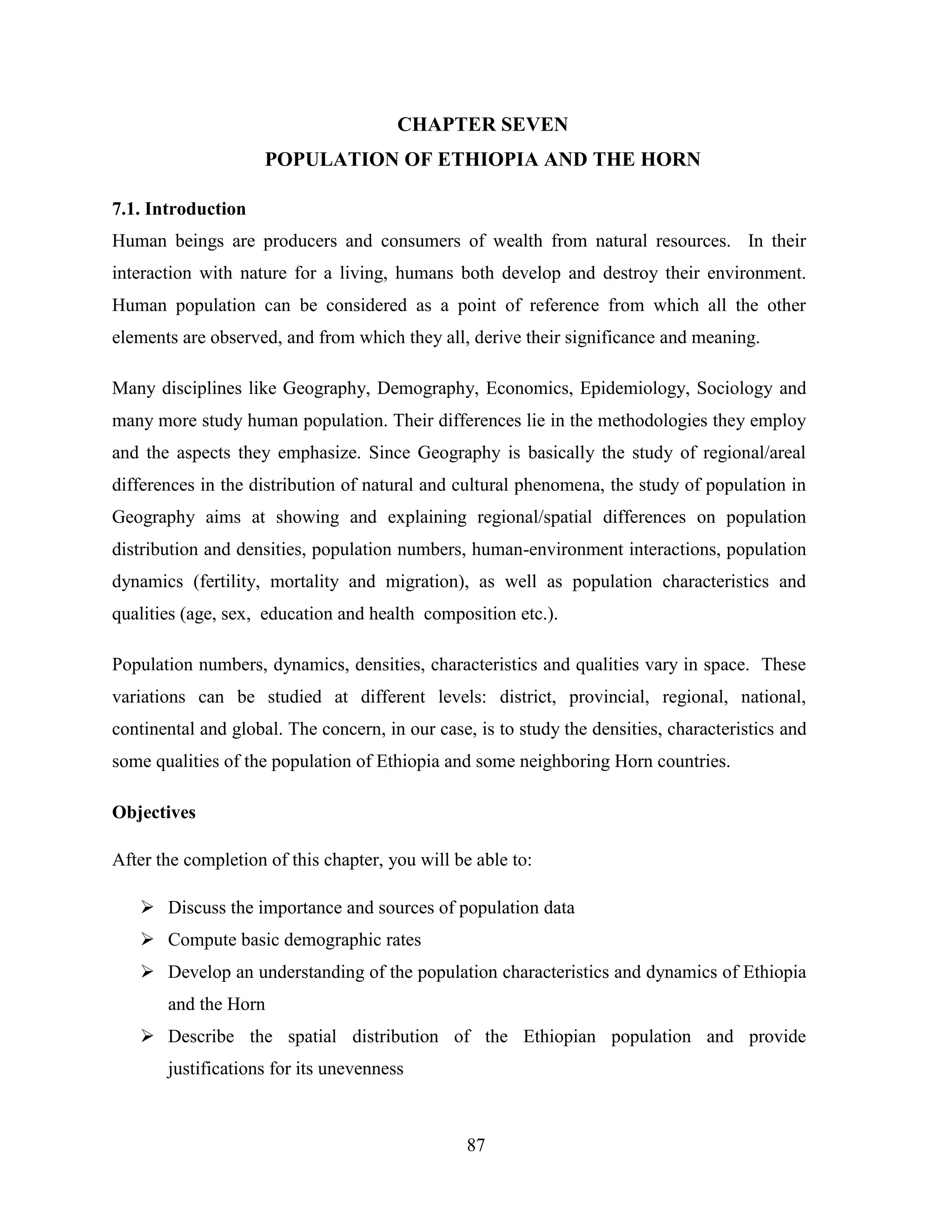 87
CHAPTER SEVEN
POPULATION OF ETHIOPIA AND THE HORN
7.1. Introduction
Human beings are producers and consumers of wealth from natural resources. In their
interaction with nature for a living, humans both develop and destroy their environment.
Human population can be considered as a point of reference from which all the other
elements are observed, and from which they all, derive their significance and meaning.
Many disciplines like Geography, Demography, Economics, Epidemiology, Sociology and
many more study human population. Their differences lie in the methodologies they employ
and the aspects they emphasize. Since Geography is basically the study of regional/areal
differences in the distribution of natural and cultural phenomena, the study of population in
Geography aims at showing and explaining regional/spatial differences on population
distribution and densities, population numbers, human-environment interactions, population
dynamics (fertility, mortality and migration), as well as population characteristics and
qualities (age, sex, education and health composition etc.).
Population numbers, dynamics, densities, characteristics and qualities vary in space. These
variations can be studied at different levels: district, provincial, regional, national,
continental and global. The concern, in our case, is to study the densities, characteristics and
some qualities of the population of Ethiopia and some neighboring Horn countries.
Objectives
After the completion of this chapter, you will be able to:
 Discuss the importance and sources of population data
 Compute basic demographic rates
 Develop an understanding of the population characteristics and dynamics of Ethiopia
and the Horn
 Describe the spatial distribution of the Ethiopian population and provide
justifications for its unevenness
 