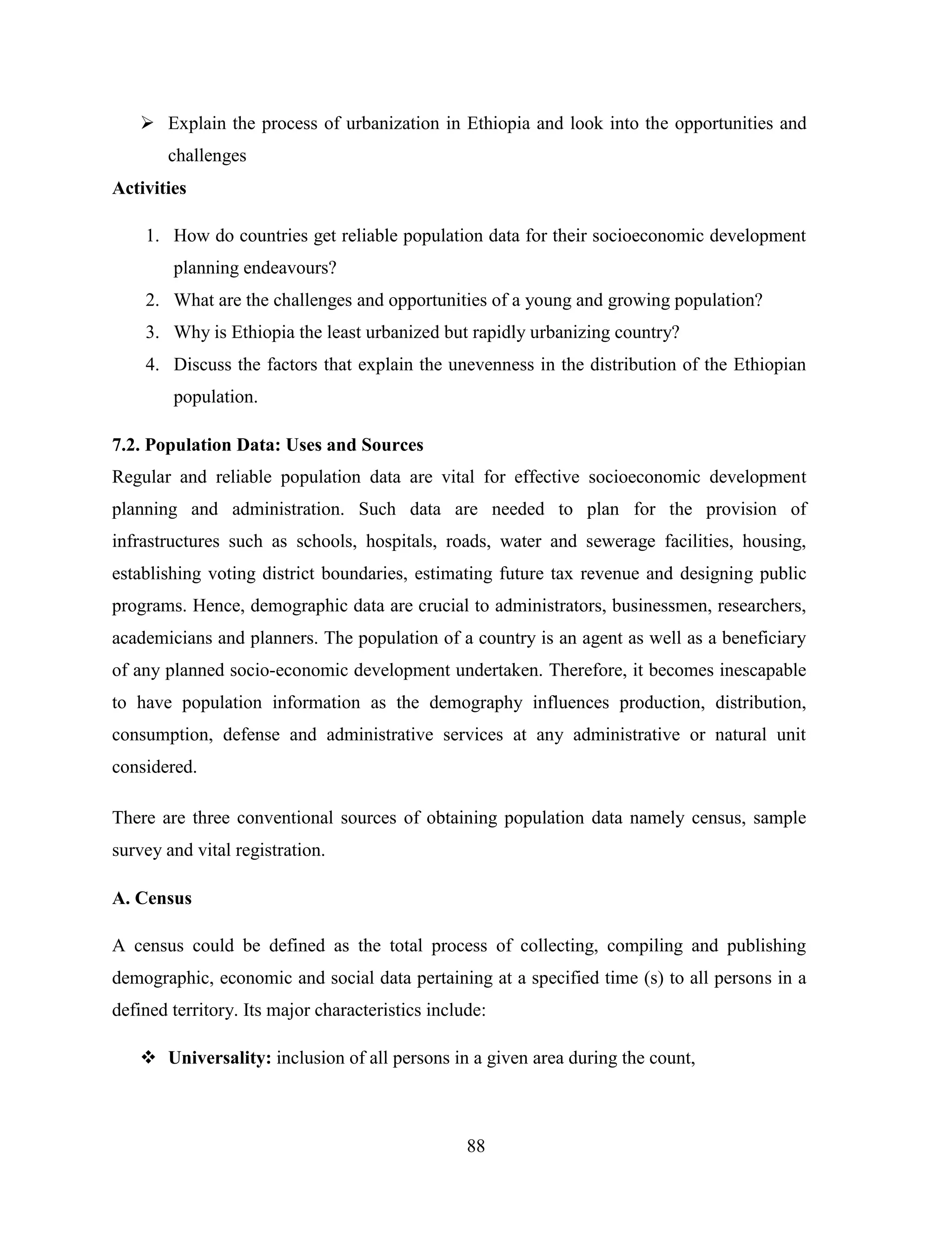 88
 Explain the process of urbanization in Ethiopia and look into the opportunities and
challenges
Activities
1. How do countries get reliable population data for their socioeconomic development
planning endeavours?
2. What are the challenges and opportunities of a young and growing population?
3. Why is Ethiopia the least urbanized but rapidly urbanizing country?
4. Discuss the factors that explain the unevenness in the distribution of the Ethiopian
population.
7.2. Population Data: Uses and Sources
Regular and reliable population data are vital for effective socioeconomic development
planning and administration. Such data are needed to plan for the provision of
infrastructures such as schools, hospitals, roads, water and sewerage facilities, housing,
establishing voting district boundaries, estimating future tax revenue and designing public
programs. Hence, demographic data are crucial to administrators, businessmen, researchers,
academicians and planners. The population of a country is an agent as well as a beneficiary
of any planned socio-economic development undertaken. Therefore, it becomes inescapable
to have population information as the demography influences production, distribution,
consumption, defense and administrative services at any administrative or natural unit
considered.
There are three conventional sources of obtaining population data namely census, sample
survey and vital registration.
A. Census
A census could be defined as the total process of collecting, compiling and publishing
demographic, economic and social data pertaining at a specified time (s) to all persons in a
defined territory. Its major characteristics include:
 Universality: inclusion of all persons in a given area during the count,
 
