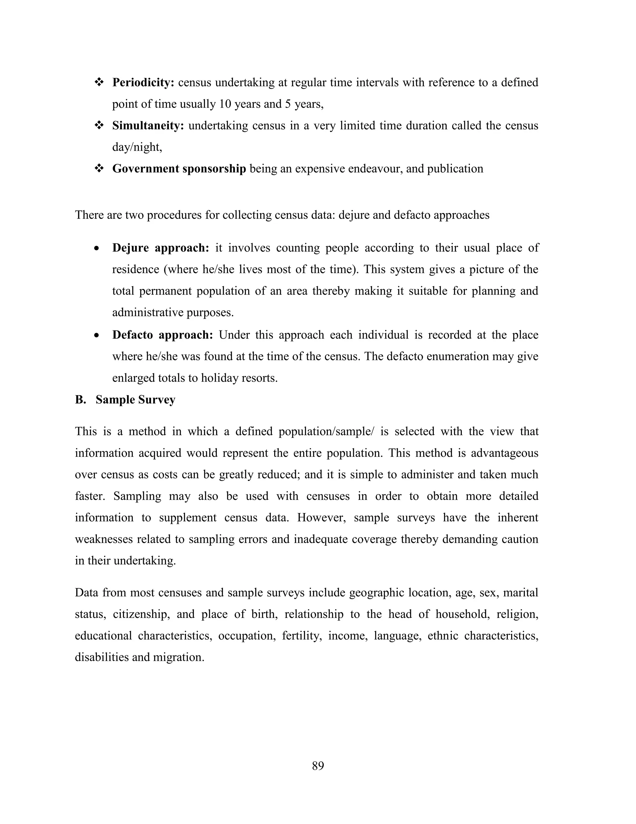 89
 Periodicity: census undertaking at regular time intervals with reference to a defined
point of time usually 10 years and 5 years,
 Simultaneity: undertaking census in a very limited time duration called the census
day/night,
 Government sponsorship being an expensive endeavour, and publication
There are two procedures for collecting census data: dejure and defacto approaches
 Dejure approach: it involves counting people according to their usual place of
residence (where he/she lives most of the time). This system gives a picture of the
total permanent population of an area thereby making it suitable for planning and
administrative purposes.
 Defacto approach: Under this approach each individual is recorded at the place
where he/she was found at the time of the census. The defacto enumeration may give
enlarged totals to holiday resorts.
B. Sample Survey
This is a method in which a defined population/sample/ is selected with the view that
information acquired would represent the entire population. This method is advantageous
over census as costs can be greatly reduced; and it is simple to administer and taken much
faster. Sampling may also be used with censuses in order to obtain more detailed
information to supplement census data. However, sample surveys have the inherent
weaknesses related to sampling errors and inadequate coverage thereby demanding caution
in their undertaking.
Data from most censuses and sample surveys include geographic location, age, sex, marital
status, citizenship, and place of birth, relationship to the head of household, religion,
educational characteristics, occupation, fertility, income, language, ethnic characteristics,
disabilities and migration.
 