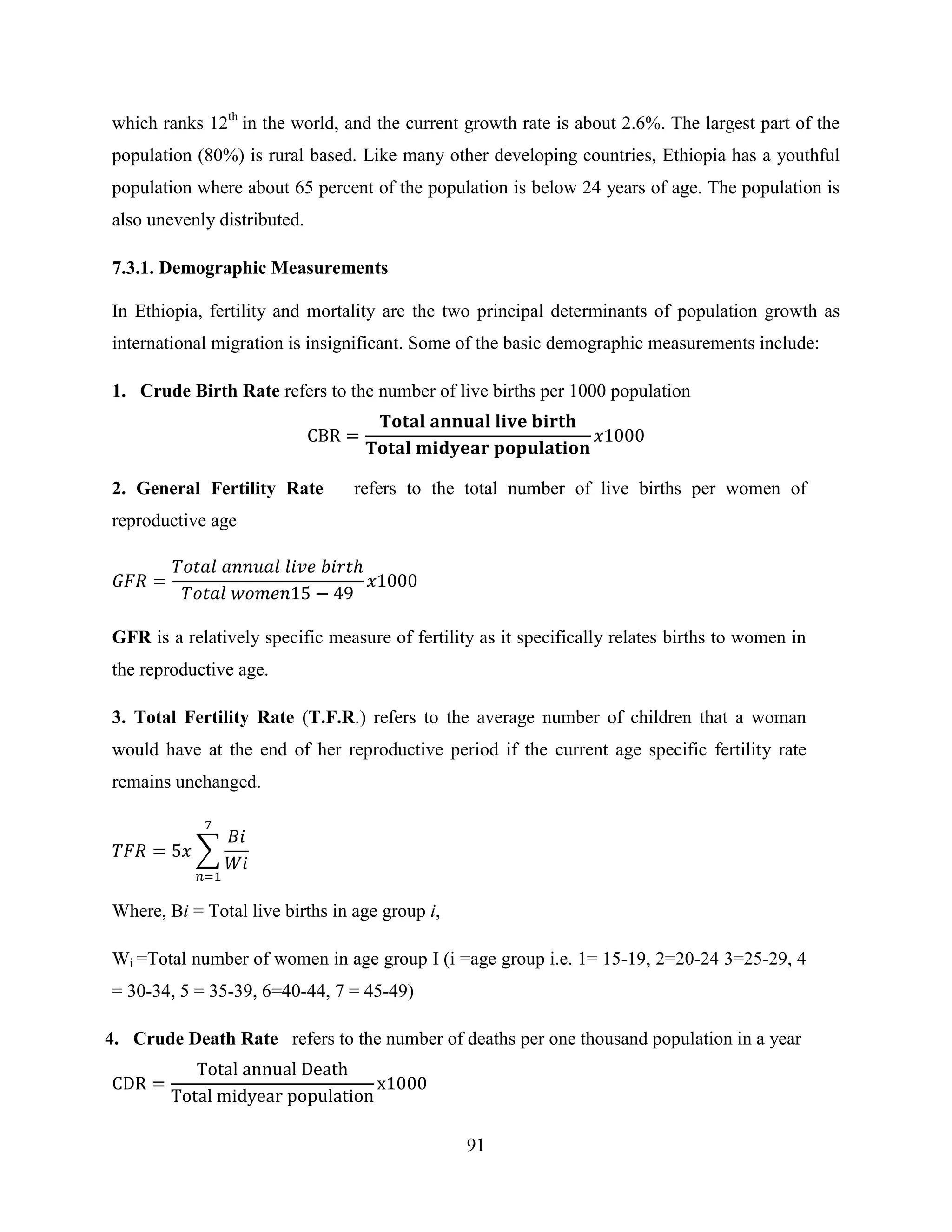 91
which ranks 12th
in the world, and the current growth rate is about 2.6%. The largest part of the
population (80%) is rural based. Like many other developing countries, Ethiopia has a youthful
population where about 65 percent of the population is below 24 years of age. The population is
also unevenly distributed.
7.3.1. Demographic Measurements
In Ethiopia, fertility and mortality are the two principal determinants of population growth as
international migration is insignificant. Some of the basic demographic measurements include:
1. Crude Birth Rate refers to the number of live births per 1000 population
2. General Fertility Rate refers to the total number of live births per women of
reproductive age
GFR is a relatively specific measure of fertility as it specifically relates births to women in
the reproductive age.
3. Total Fertility Rate (T.F.R.) refers to the average number of children that a woman
would have at the end of her reproductive period if the current age specific fertility rate
remains unchanged.
∑
Where, Bi = Total live births in age group i,
Wi =Total number of women in age group I (i =age group i.e. 1= 15-19, 2=20-24 3=25-29, 4
= 30-34, 5 = 35-39, 6=40-44, 7 = 45-49)
4. Crude Death Rate refers to the number of deaths per one thousand population in a year
 