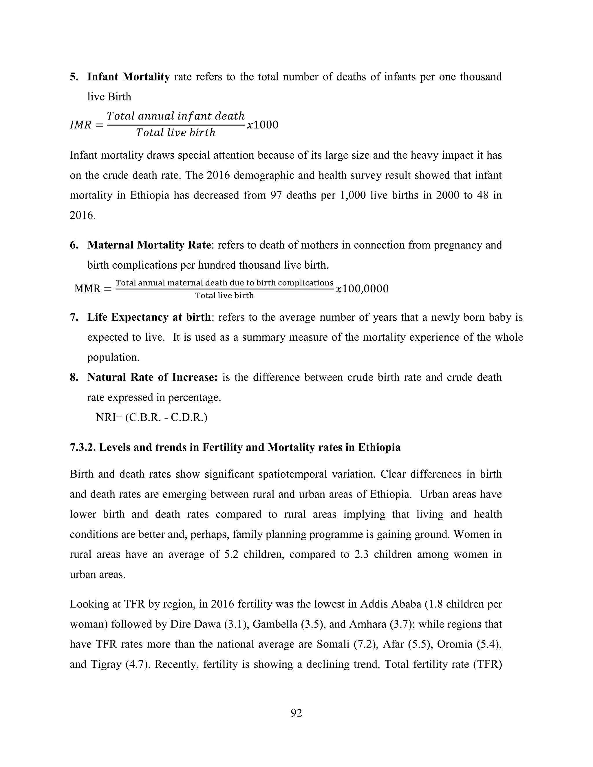 92
5. Infant Mortality rate refers to the total number of deaths of infants per one thousand
live Birth
Infant mortality draws special attention because of its large size and the heavy impact it has
on the crude death rate. The 2016 demographic and health survey result showed that infant
mortality in Ethiopia has decreased from 97 deaths per 1,000 live births in 2000 to 48 in
2016.
6. Maternal Mortality Rate: refers to death of mothers in connection from pregnancy and
birth complications per hundred thousand live birth.
7. Life Expectancy at birth: refers to the average number of years that a newly born baby is
expected to live. It is used as a summary measure of the mortality experience of the whole
population.
8. Natural Rate of Increase: is the difference between crude birth rate and crude death
rate expressed in percentage.
NRI= (C.B.R. - C.D.R.)
7.3.2. Levels and trends in Fertility and Mortality rates in Ethiopia
Birth and death rates show significant spatiotemporal variation. Clear differences in birth
and death rates are emerging between rural and urban areas of Ethiopia. Urban areas have
lower birth and death rates compared to rural areas implying that living and health
conditions are better and, perhaps, family planning programme is gaining ground. Women in
rural areas have an average of 5.2 children, compared to 2.3 children among women in
urban areas.
Looking at TFR by region, in 2016 fertility was the lowest in Addis Ababa (1.8 children per
woman) followed by Dire Dawa (3.1), Gambella (3.5), and Amhara (3.7); while regions that
have TFR rates more than the national average are Somali (7.2), Afar (5.5), Oromia (5.4),
and Tigray (4.7). Recently, fertility is showing a declining trend. Total fertility rate (TFR)
 