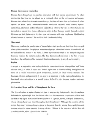 3
Human-Environment Interaction
Humans have always been on ceaseless interaction with their natural environment. No other
species that has lived on our planet has a profound effect on the environment as humans.
Humans have adapted to the environment in ways that have allowed them to dominate all other
species on Earth. Thus, human-environment interaction involves three distinct aspects:
dependency, adaptation, and modification. Dependency refers to the ways in which humans are
dependent on nature for a living. Adaptation relates to how humans modify themselves, their
lifestyles and their behavior to live in a new environment with new challenges. Modification
allowed humans to “conquer” the world for their comfortable living.
Movement
Movement entails to the translocation of human beings, their goods, and their ideas from one end
of the planet to another. The physical movement of people allowed the human race to inhabit all
the continents and islands of the world. Another aspect of movement is the transport of goods
from one place on the Earth to another. The third dimension of movement is the flow of ideas
that allows the unification of the human civilization and promotes its growth and prosperity.
Region
A region is a geographic area having distinctive characteristics that distinguishes itself from
adjacent unit(s) of space. It could be a formal region that is characterized by homogeneity in
terms of a certain phenomenon (soil, temperature, rainfall, or other cultural elements like
language, religion, and economy). It can also be a functional or nodal region characterized by
functional interrelationships in a spatial system defined by the linkages binding particular
phenomena.
1.2. Location, Shape and Size of Ethiopia and the Horn
The Horn of Africa, a region of eastern Africa, is a narrow tip that protrudes into the northern
Indian Ocean, separating it from the Gulf of Aden. It is the easternmost extension of African land
defined as the region that is home to the countries of Djibouti, Eritrea, Ethiopia, and Somalia,
whose cultures have been linked throughout their long history. Although the countries of the
region share many common features, there is also great diversity among them, rendering each
country unique in many respects. In terms of size, Ethiopia is the largest of all the Horn of
African countries, while Djibouti is the smallest.
 