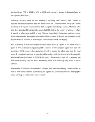 93
declined from 7.52 in 1984 to 6.74 in 1994, and currently, women in Ethiopia have an
average of 4.6 children.
Similarly, mortality rates are also showing a declining trend. Before 2000, almost all
regional states recorded more than 100 infant deaths per 1,000 live births, but by 2011 infant
mortality in all regions was lower than 100, except for Benishangul Gumuz. Mortality rates
also show considerable variation by reigns. In 2016, IMR at the country level was 54 where
it was 48 in urban areas and 62 in rural Ethiopia. Accordingly, lower than national average
infant mortality rate was recorded in Addis Ababa followed by Somali and Gambella; while
higher IMR was recorded in Benishangul, followed by SNNPR and Tigray.
Life expectancy at birth in Ethiopia increased from about 36.7 years in the 1960s to 62.6
years in 2016. Female life expectancy (65.4 years) is about four years higher than male life
expectancy (61.2 years). Life expectancy at birth is greater for urban areas than for rural
areas. It exceeds the national average in Addis Ababa; while the lowest is in Benishangul-
Gumuz (47 years) followed by SNNPR (49 years). The relatively high life expectancy and
low infant mortality rates for Addis Ababa may result from relatively easy access to health
services.
Comparison of birth and death rates of Ethiopia with some neighboring Horn countries as
well as with world countries experiencing the highest and lowest values for the demographic
rates, will help us understand where we stand.
 