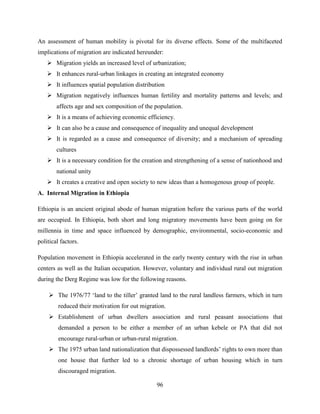96
An assessment of human mobility is pivotal for its diverse effects. Some of the multifaceted
implications of migration are indicated hereunder:
 Migration yields an increased level of urbanization;
 It enhances rural-urban linkages in creating an integrated economy
 It influences spatial population distribution
 Migration negatively influences human fertility and mortality patterns and levels; and
affects age and sex composition of the population.
 It is a means of achieving economic efficiency.
 It can also be a cause and consequence of inequality and unequal development
 It is regarded as a cause and consequence of diversity; and a mechanism of spreading
cultures
 It is a necessary condition for the creation and strengthening of a sense of nationhood and
national unity
 It creates a creative and open society to new ideas than a homogenous group of people.
A. Internal Migration in Ethiopia
Ethiopia is an ancient original abode of human migration before the various parts of the world
are occupied. In Ethiopia, both short and long migratory movements have been going on for
millennia in time and space influenced by demographic, environmental, socio-economic and
political factors.
Population movement in Ethiopia accelerated in the early twenty century with the rise in urban
centers as well as the Italian occupation. However, voluntary and individual rural out migration
during the Derg Regime was low for the following reasons.
 The 1976/77 „land to the tiller‟ granted land to the rural landless farmers, which in turn
reduced their motivation for out migration.
 Establishment of urban dwellers association and rural peasant associations that
demanded a person to be either a member of an urban kebele or PA that did not
encourage rural-urban or urban-rural migration.
 The 1975 urban land nationalization that dispossessed landlords‟ rights to own more than
one house that further led to a chronic shortage of urban housing which in turn
discouraged migration.
 