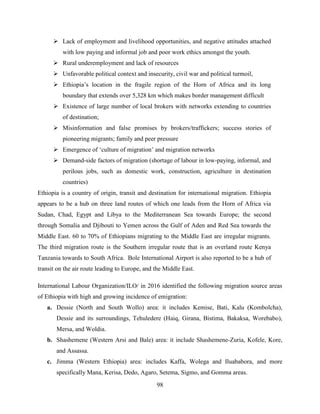 98
 Lack of employment and livelihood opportunities, and negative attitudes attached
with low paying and informal job and poor work ethics amongst the youth.
 Rural underemployment and lack of resources
 Unfavorable political context and insecurity, civil war and political turmoil,
 Ethiopia‟s location in the fragile region of the Horn of Africa and its long
boundary that extends over 5,328 km which makes border management difficult
 Existence of large number of local brokers with networks extending to countries
of destination;
 Misinformation and false promises by brokers/traffickers; success stories of
pioneering migrants; family and peer pressure
 Emergence of „culture of migration‟ and migration networks
 Demand-side factors of migration (shortage of labour in low-paying, informal, and
perilous jobs, such as domestic work, construction, agriculture in destination
countries)
Ethiopia is a country of origin, transit and destination for international migration. Ethiopia
appears to be a hub on three land routes of which one leads from the Horn of Africa via
Sudan, Chad, Egypt and Libya to the Mediterranean Sea towards Europe; the second
through Somalia and Djibouti to Yemen across the Gulf of Aden and Red Sea towards the
Middle East. 60 to 70% of Ethiopians migrating to the Middle East are irregular migrants.
The third migration route is the Southern irregular route that is an overland route Kenya
Tanzania towards to South Africa. Bole International Airport is also reported to be a hub of
transit on the air route leading to Europe, and the Middle East.
International Labour Organization/ILO/ in 2016 identified the following migration source areas
of Ethiopia with high and growing incidence of emigration:
a. Dessie (North and South Wollo) area: it includes Kemise, Bati, Kalu (Kombolcha),
Dessie and its surroundings, Tehuledere (Haiq, Girana, Bistima, Bakaksa, Worebabo),
Mersa, and Woldia.
b. Shashemene (Western Arsi and Bale) area: it include Shashemene-Zuria, Kofele, Kore,
and Assassa.
c. Jimma (Western Ethiopia) area: includes Kaffa, Wolega and Iluababora, and more
specifically Mana, Kerisa, Dedo, Agaro, Setema, Sigmo, and Gomma areas.
 