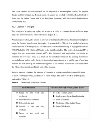 4
The Horn contains such diverse areas as the highlands of the Ethiopian Plateau, the Ogaden
desert, and the Eritrean and Somali coasts. Its coasts are washed by the Red Sea, the Gulf of
Aden, and the Indian Ocean, and it has long been in contact with the Arabian Peninsula and
southwestern Asia.
1.2.1. Location of Ethiopia
The location of a country or a place on a map or a globe is expressed in two different ways.
These are astronomical and relative locations (Figure 1.1).
Astronomical location, also known as absolute or mathematical location, states location of places
using the lines of latitudes and longitudes. Astronomically, Ethiopia is a landlocked country
located between 3o
N (Moyale) and 15o
N (Bademe - the northernmost tip of Tigray) latitudes and
33o
E (Akobo) to 48o
E (the tip of Ogaden in the east) longitudes. The east west distance (150
) is
longer than the north-south distance (120
). The latitudinal and longitudinal extensions are
important in two ways. First, as a result of its latitudinal extension the country experiences
tropical climate and secondly due to its longitudinal extension there is a difference of one hour
between the most easterly and most westerly points of the country. It is only for convenience that
the 3 hours-time zone is used in all parts of the country.
Relative location expresses the location of countries or places with reference to the location
of other countries (vicinal), landmasses or water bodies. The relative location of Ethiopia is
indicated in Table 1.1.
Table 1.1: The relative location of Ethiopia
Vicinal location In relation to water bodies & land masses
 Sudan to the west and
northwest
 South Sudan to southwest
 Djibouti to the east
 Somalia to the east and
southeast
 Eritrea to the north and
northeast
 In the Horn of Africa
 Southwest of the Arabian Peninsula
 South of Europe
 Northwest of the Indian Ocean
 In the Nile Basin
 