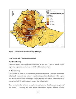 104
Figure 7.2: Population Distribution Map of Ethiopia
7.5.1. Measures of Population Distribution
Population Density
Population density refers to the number of people per unit area. There are several ways of
expressing population density, three of which will be mentioned here.
A. Crude Density
Crude density is found by dividing total population to total area. This kind of density is
called crude because it does not show variations in population distribution within a given
area. In 1990 crude density for Ethiopia was 40.74 people/km2
and this has increased to 52
people /km2
in 1998; and it amounted to more than 100 currently.
There is considerable variations in population density among the administrative regions of
the country. Excluding the urban based administrative regions, Southern Nations,
 