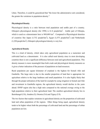 106
Liben. Therefore, it could be generalized that "the lower the administrative unit considered,
the greater the variations in population density "
Physiological Density
Physiological density is a ratio between total population and arable part of a country.
Ethiopia's physiological density (for 1998) is 61.8 people/km2
. Arable part of Ethiopia,
which is used as a denominator here is 969,680 km2
. Compared to Physiological densities
of countries like Japan (1,732 people/km2
), Egypt (1,575 people/km2
) and Netherlands
(1,220 people/km2
), Ethiopia's physiological density is very low.
Agricultural Density
This is a kind of density, which takes only agricultural population as a numerator and
cultivated land as a denominator. It is also called rural density since in most developing
countries there is not a significant difference between rural and agricultural population. This
density measure is more meaningful than both crude and physiological density measures as
it gives a better indication of the pressure of population on land resources.
Rural population per square kilometer of cropland is the highest for Somali Afar and
Gambella. The large ratio is due to the smaller proportion of land that is appropriate for
agriculture relative to the large landmass and small population. It is also highly likely that
through the proper utilization of the land for example by using irrigation in Somali and Afar
and investment in Gambella regions, the agricultural density would decline in the years
ahead. SNNP region also has a high ratio compared to the national average owing to the
high population relative to their agricultural land. The smallest agricultural density lies in
Benishangul (3.8), Amahra (5), Oromia (5.6) and Tigray (5.9).
The two factors that explain variations in agricultural density are the proportion of cultivated
land and urban population of the regions. Other things being equal, agricultural density
tends to be higher where both the percentage of cultivated land and the percentage of urban
population are low.
 