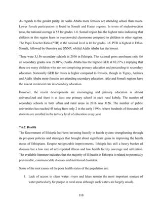 110
As regards to the gender parity, in Addis Ababa more females are attending school than males.
Lower female participation is found in Somali and Harari regions. In terms of student-section
ratio, the national average is 55 for grades 1-8. Somali region has the highest ratio indicating that
children in this region learn in overcrowded classrooms compared to children in other regions.
The Pupil-Teacher Ratio (PTR) at the national level is 46 for grades 1-8. PTR is highest in Ethio-
Somali, followed by Oromiya and SNNP; whiled Addis Ababa has the lowest.
There were 3,156 secondary schools in 2016 in Ethiopia. The national gross enrolment ratio for
all secondary grades was 29.04%, (Addis Ababa has the highest GER at 82.27%.) implying that
there are many children who are not completing primary education and proceeding to secondary
education. Nationally GER for males is higher compared to females, though in Tigray, Amhara
and Addis Ababa more females are attending secondary education. Afar and Somali regions have
the lowest enrolment rate in secondary education.
However, the recent developments are encouraging and primary education is almost
universalized and there is at least one primary school in each rural kebele. The number of
secondary schools in both urban and rural areas in 2016 was 3156. The number of public
universities has reached 45 today from only 2 in the early 1990s; where hundreds of thousands of
students are enrolled in the tertiary level of education every year
7.6.2. Health
The Government of Ethiopia has been investing heavily in health system strengthening through
its pro-poor policies and strategies that brought about significant gains in improving the health
status of Ethiopians. Despite recognizable improvements, Ethiopia has still a heavy burden of
diseases but a low rate of self-reported illness and low health facility coverage and utilization.
The available literature indicates that the majority of ill health in Ethiopia is related to potentially
preventable, communicable diseases and nutritional disorders.
Some of the root causes of the poor health status of the population are:
1. Lack of access to clean water: rivers and lakes remain the most important sources of
water particularly for people in rural areas although such waters are largely unsafe.
 