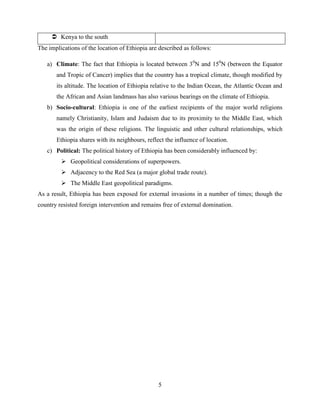 5
 Kenya to the south
The implications of the location of Ethiopia are described as follows:
a) Climate: The fact that Ethiopia is located between 30
N and 150
N (between the Equator
and Tropic of Cancer) implies that the country has a tropical climate, though modified by
its altitude. The location of Ethiopia relative to the Indian Ocean, the Atlantic Ocean and
the African and Asian landmass has also various bearings on the climate of Ethiopia.
b) Socio-cultural: Ethiopia is one of the earliest recipients of the major world religions
namely Christianity, Islam and Judaism due to its proximity to the Middle East, which
was the origin of these religions. The linguistic and other cultural relationships, which
Ethiopia shares with its neighbours, reflect the influence of location.
c) Political: The political history of Ethiopia has been considerably influenced by:
 Geopolitical considerations of superpowers.
 Adjacency to the Red Sea (a major global trade route).
 The Middle East geopolitical paradigms.
As a result, Ethiopia has been exposed for external invasions in a number of times; though the
country resisted foreign intervention and remains free of external domination.
 