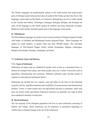 113
The Omotic languages are predominantly spoken in the south–central and south-western
parts of Ethiopia mainly between the Lakes of southern Rift Valley and the Omo River. The
languages, which make up this family, are numerous although they are not as widely spread
as the Cushitic and Omotic. Wolaitigna, Gamogna, Kullogna, Kefigna, and Kontigna are
some of the languages in this family spoken by millions and many thousands of people.
Relatively small number of people speaks most of the languages in this group.
B. NiloSaharan
The Nilo-Saharan languages are spoken in the western lowlands of Ethiopia along the border
with Sudan, in Gambella and Benishangul Gumuz Regional States. These Languages are
spoken by small numbers of people often less than 500,000 people. The individual
languages of Nilo-Saharan Supper Family include Kunamigna, Bejigna, Gumuzigna,
Maogna, Kewamigna, Nuerigna, Annukigna, and others.
7.7. Settlement Types and Patterns
7.7.1. Types of Settlement
Settlements are places that are inhabited by people more or less on a permanent basis, as
distinct for example from camps, and where people carry out a variety of activities such as
agriculture, manufacturing and commerce. Different settlement types develop mainly in
response to some physical and human factors.
Settlements are divided into two, namely, rural and urban on the bases of the dominant
economic activity, population densities and availability of socioeconomic and infrastructural
facilities. Towns or urban centers have non-agricultural activities as dominant, while rural
areas are almost totally agricultural. Population densities are generally very high in urban
area compared to densities in rural areas.
 Rural Settlement
The vast majority of the Ethiopian population still lives in rural settlements consisting of
hamlets and villages. Rural settlements can be temporary or permanent depending on
whether there is frequent change in the site of the settlements.
 