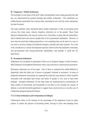 114
 Temporary / Mobile Settlements
The lowlands in most parts of the Rift Valley and peripheral areas, being generally hot and
dry, are characterized by pastoral herding and mobile settlements. The settlements are
mobile because pastoralists have always been searching for new sites for water and pasture
for their livestock.
The major problem often mentioned about mobile settlements is that of providing social
services like clean water, schools, hospitals, electricity etc to the people. These fixed
physical infrastructures and services cannot move from place to place like the pastoralists,
and to benefit from such services people have to be in permanent settlements. However, it
must also be noted that settling pastoralists is not something that can be done in a year or
two since it involves change of livelihood strategies, attitudes and value systems. So, it has
to be considered as a serious development task that could involve the pastoralist community
and governmental and non-governmental stakeholders; and perhaps it could last for
generations.
 Permanent Settlements
Settlements are considered as permanent if there are no frequent changes in their locations.
Most Ethiopian rural highland settlements where crop cultivation is practiced are permanent.
Permanent settlements are of two types. One of them is scattered (also called diffused or
dispersed), while the other one is known as grouped/ clustered or nucleated. In areas of
dispersed settlements homesteads are separated by relatively long distances which could be
associated with individual land tenure and desire of people to live near to their farm
holdings. Grouped settlements, on the other hand, are characterized by concentration of
large number of homesteads and households at one place as for example for reasons of
defense, to provide threshold population to support basic social services as was the case of
villagization program during the Dergue.
7.7.2. Urban Settlements and Urbanization in Ethiopia
Urbanization refers to the increase in the percentage of the population living in urban
centers. It entails the process of becoming urban, moving to cities and changing from
 