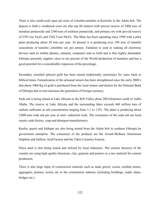 122
There is also small-scale open pit mine of columbo-tantalite at Kenticha in the Adola belt. The
deposit is both a weathered crust ore (the top 60 meters) with proven reserve of 2400 tons of
tantalum pentaoxide and 2300 tons of niobium pentaoxide, and primary ore with proved reserve
of 2393 ton Ta2O5 and 2362.5-ton Nb2O5. The Mine has been operating since 1990 with a pilot
plant producing about 20 tons per year. At present it is producing over 190 tons of tantalite
concentrate of tantalite colombite ore per annum. Tantalum is used in making all electronic
devices such as mobile phones, cameras, computers and so forth and is thus highly demanded.
Ethiopia presently supplies close to ten percent of the World production of tantalum and has a
good potential for a considerable expansion of the percentage.
Secondary enriched (placer) gold has been mined traditionally (artisinaly) for years back to
biblical times. Formalization of the artisanal miners has been strengthened since the early 2000‟s
that about 1000 Kg of gold is purchased from the local miners and dealers by the National Bank
of Ethiopia that in turn increases the generation of foreign currency.
Soda ash is being mined at Lake Abiyata in the Rift Valley about 200 kilometers south of Addis
Ababa. The reserve at Lake Abiyata and the surrounding lakes exceeds 460 million tons of
sodium carbonate at salt concentration ranging from 1.1 to 1.9%. The plant is producing about
5,000 tons soda ash per year at semi -industrial scale. The consumers of the soda ash are local
caustic soda factory, soap and detergent manufacturers.
Kaolin, quartz and feldspar are also being mined from the Adola belt in southern Ethiopia by
government enterprise. The consumers of the products are the Awash-Melkasa Aluminium
Sulphate and Sulfuric Acid Factory and the Tabor Ceramics Factory.
Silica sand is also being mined and utilized by local industries. The cement factories of the
country are using high quality limestone, clay, gypsum and pumice as a raw material for cement
production.
There is also large input of construction minerals such as sand, gravel, scoria, crushed stones,
aggregates, pumice, scoria, etc to the construction industry (including buildings, roads, dams,
bridges etc.).
 