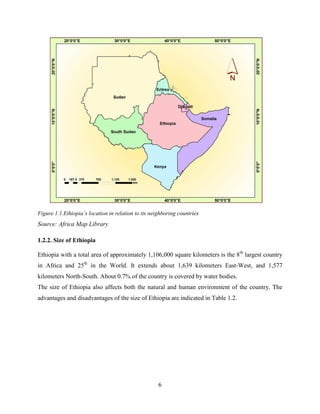 6
Figure 1.1.Ethiopia‟s location in relation to its neighboring countries
Source: Africa Map Library
1.2.2. Size of Ethiopia
Ethiopia with a total area of approximately 1,106,000 square kilometers is the 8th
largest country
in Africa and 25th
in the World. It extends about 1,639 kilometers East-West, and 1,577
kilometers North-South. About 0.7% of the country is covered by water bodies.
The size of Ethiopia also affects both the natural and human environment of the country. The
advantages and disadvantages of the size of Ethiopia are indicated in Table 1.2.
 
