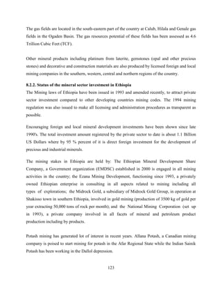 123
The gas fields are located in the south-eastern part of the country at Calub, Hilala and Genale gas
fields in the Ogaden Basin. The gas resources potential of these fields has been assessed as 4.6
Trillion Cubic Feet (TCF).
Other mineral products including platinum from laterite, gemstones (opal and other precious
stones) and decorative and construction materials are also produced by licensed foreign and local
mining companies in the southern, western, central and northern regions of the country.
8.2.2. Status of the mineral sector investment in Ethiopia
The Mining laws of Ethiopia have been issued in 1993 and amended recently, to attract private
sector investment compared to other developing countries mining codes. The 1994 mining
regulation was also issued to make all licensing and administration procedures as transparent as
possible.
Encouraging foreign and local mineral development investments have been shown since late
1990's. The total investment amount registered by the private sector to date is about 1.1 Billion
US Dollars where by 95 % percent of it is direct foreign investment for the development of
precious and industrial minerals.
The mining stakes in Ethiopia are held by: The Ethiopian Mineral Development Share
Company, a Government organization (EMDSC) established in 2000 is engaged in all mining
activities in the country; the Ezana Mining Development, functioning since 1993, a privately
owned Ethiopian enterprise in consulting in all aspects related to mining including all
types of explorations; the Midrock Gold, a subsidiary of Midrock Gold Group, in operation at
Shakisso town in southern Ethiopia, involved in gold mining (production of 3500 kg of gold per
year extracting 50,000 tons of rock per month); and the National Mining Corporation (set up
in 1993), a private company involved in all facets of mineral and petroleum product
production including by products.
Potash mining has generated lot of interest in recent years. Allana Potash, a Canadian mining
company is poised to start mining for potash in the Afar Regional State while the Indian Sainik
Potash has been working in the Dallol depression.
 