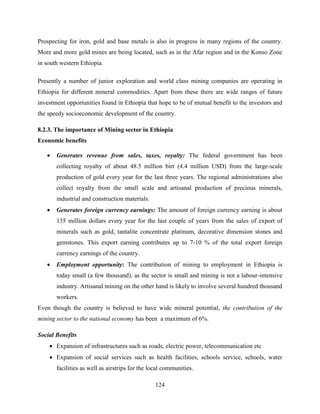 124
Prospecting for iron, gold and base metals is also in progress in many regions of the country.
More and more gold mines are being located, such as in the Afar region and in the Konso Zone
in south western Ethiopia.
Presently a number of junior exploration and world class mining companies are operating in
Ethiopia for different mineral commodities. Apart from these there are wide ranges of future
investment opportunities found in Ethiopia that hope to be of mutual benefit to the investors and
the speedy socioeconomic development of the country.
8.2.3. The importance of Mining sector in Ethiopia
Economic benefits
 Generates revenue from sales, taxes, royalty: The federal government has been
collecting royalty of about 48.5 million birr (4.4 million USD) from the large-scale
production of gold every year for the last three years. The regional administrations also
collect royalty from the small scale and artisanal production of precious minerals,
industrial and construction materials.
 Generates foreign currency earnings: The amount of foreign currency earning is about
135 million dollars every year for the last couple of years from the sales of export of
minerals such as gold, tantalite concentrate platinum, decorative dimension stones and
gemstones. This export earning contributes up to 7-10 % of the total export foreign
currency earnings of the country.
 Employment opportunity: The contribution of mining to employment in Ethiopia is
today small (a few thousand), as the sector is small and mining is not a labour-intensive
industry. Artisanal mining on the other hand is likely to involve several hundred thousand
workers.
Even though the country is believed to have wide mineral potential, the contribution of the
mining sector to the national economy has been a maximum of 6%.
Social Benefits
 Expansion of infrastructures such as roads, electric power, telecommunication etc
 Expansion of social services such as health facilities, schools service, schools, water
facilities as well as airstrips for the local communities.
 
