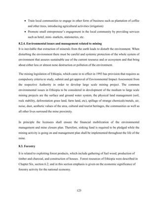 125
 Train local communities to engage in other form of business such as plantation of coffee
and other trees, introducing agricultural activities (irrigation)
 Promote small entrepreneur‟s engagement in the local community by providing services
such as hotel, mini- markets, stationeries, etc.
8.2.4. Environmental issues and management related to mining
It is inevitable that extraction of minerals from the earth leads to disturb the environment. When
disturbing the environment there must be careful and systemic protection of the whole system of
environment that assures sustainable use of the current resource and or ecosystem and that bring
about either less or almost none destruction or pollution of the environment.
The mining legislation of Ethiopia, which came in to effect in 1993 has provision that requires as
compulsory criteria to study, submit and get approval of Environmental Impact Assessment from
the respective Authority in order to develop large scale mining project. The common
environmental issues in Ethiopia to be considered in development of the medium to large scale
mining projects are the surface and ground water system, the physical land management (soil,
rock stability, deforestation grass land, farm land, etc), spillage of strange chemicals/metals, air,
noise, dust, aesthetic values of the area, cultural and tourist heritages, the communities as well as
all other lives surround the mine proximity.
In principle the licensees shall ensure the financial mobilization of the environmental
management and mine closure plan. Therefore, sinking fund is required to be pledged while the
mining activity is going on and management plan shall be implemented throughout the life of the
mine.
8.3. Forestry
It is related to exploiting forest products, which include gathering of fuel wood, production of
timber and charcoal, and construction of houses. Forest resources of Ethiopia were described in
Chapter Six, section 6.2; and in this section emphasis is given on the economic significance of
forestry activity for the national economy.
 