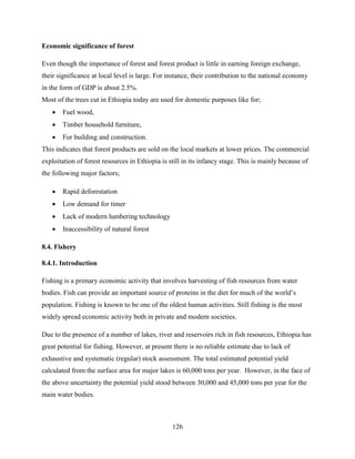 126
Economic significance of forest
Even though the importance of forest and forest product is little in earning foreign exchange,
their significance at local level is large. For instance, their contribution to the national economy
in the form of GDP is about 2.5%.
Most of the trees cut in Ethiopia today are used for domestic purposes like for;
 Fuel wood,
 Timber household furniture,
 For building and construction.
This indicates that forest products are sold on the local markets at lower prices. The commercial
exploitation of forest resources in Ethiopia is still in its infancy stage. This is mainly because of
the following major factors;
 Rapid deforestation
 Low demand for timer
 Lack of modern lumbering technology
 Inaccessibility of natural forest
8.4. Fishery
8.4.1. Introduction
Fishing is a primary economic activity that involves harvesting of fish resources from water
bodies. Fish can provide an important source of proteins in the diet for much of the world‟s
population. Fishing is known to be one of the oldest human activities. Still fishing is the most
widely spread economic activity both in private and modern societies.
Due to the presence of a number of lakes, river and reservoirs rich in fish resources, Ethiopia has
great potential for fishing. However, at present there is no reliable estimate due to lack of
exhaustive and systematic (regular) stock assessment. The total estimated potential yield
calculated from the surface area for major lakes is 60,000 tons per year. However, in the face of
the above uncertainty the potential yield stood between 30,000 and 45,000 tons per year for the
main water bodies.
 