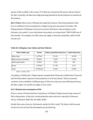 128
species of fish available in the country 25 of them are commercial fish species and are found in
the lakes. Generally, the lakes have high promising potential for the development of commercial
fish industry.
River Fishery: Most rivers of Ethiopia have high fish resources. Most fish production of the
river is confined to local consumption by villagers living near and around river banks. The
fishing potential of Ethiopian rivers has not yet been fully known. But according to some
references, the country‟s rivers and streams can produce; on average about 7,000-10,000 tons of
fish annually. For example, river Baro alone can supply a maximum sustainable yield of 2,500
tons per year.
Table 8.2. Ethiopian water bodies and their fisheries
Water bodies type Extent Fishery potential (tone/year) Catch (tone/year)
Major lakes 6,477km2
23,342 10,598
Major reservoir and dams 857km2
4,399 1,366
Small water bodies 275km2
1,952 303
Rivers 7,185km2
21,788 3,121
Total 14,794 km2
51,481 15,389
Source: Assefa, 2014
According to FishStat data, Tilapine species averaged about 50 percent, Catfish about 22 percent
and Nile Perch about 9 percent of total production over the last decade. There are seasonal
variations in the availability of different types of fish, but as there are some differences between
the lakes, traders can smooth out supply to some extent.
8.4.3. Demand and consumption of fish
Fish as a source of human food has a long history in Ethiopia. People consume large amount of
fish in fasting days, in big cities, around production areas and towns, especially in Hawassa,
Zeway, Arbaminch, Bahir Dar and Addis Ababa.
Outside these areas, however, the domestic market for fish is small. The factors which account
for this low level of local fish consumption are the following.
 