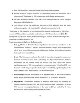 129
 First, fish has not been integrated into the diet of most of the population.
 Second, because of religious influences on consumption patterns, the demand for fish is
only seasonal. The demand for fish is higher than supply during fasting seasons.
 The other factors that contribute to the low level of consumption are the limited supply of
the product and its high price.
 Long distance of the fish production sites from densely populated areas and major
settlements, together with its perishability reduce fish consumption levels
The demand for fish is showing an increasing trend. For instance, total demand for fish in 2003
was about 67 thousand tonnes, which is predicted to grow 118 thousand tonnes in 2025. The
rapid growth of population and the progressive shortage of livestock products had changed the
situation to a growing demand of fish.
Socio-economic contribution of the fishery sector
 Role of fisheries in the national economy: Despite the sector low contribution to the
Gross Domestic Product (0.1 percent), the fishery sector in Ethiopia plays an appreciated
role in terms of providing employment and income at the local level and contributing to
food supply at the national level.
 Trade: The Ethiopian cross-border fish trade is currently not properly documented.
However, available evidence from FAO Fishery and Aquaculture Statistics,2015 has
documented that the country earned 0.4 million USD from exports and imports
significant amounts of fish from neighbouring countries amounted 3.8 million USD over
the recent period. The per capita fish food supply is around 300g, significantly below the
mean 2.6 kg per capita per year for the East African sub-region.
 Food security: Fisheries are regarded as an important sector in the effort to increase
animal protein consumption and achieve food security for the growing population.
 Employment: A considerable workforce is employed, both directly and indirectly, by
Ethiopia‟s capture fisheries which also help in sustaining local communities. Whereas
4052 persons were employed directly by the sector in 2010, a total of 9,148 others
benefited from indirect employment offered by the sector.
 