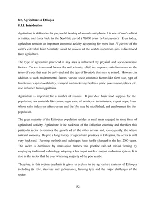 132
8.5. Agriculture in Ethiopia
8.5.1. Introduction
Agriculture is defined as the purposeful tending of animals and plants. It is one of man‟s oldest
activities, and dates back to the Neolithic period (10,000 years before present). Even today,
agriculture remains an important economic activity accounting for more than 15 percent of the
earth's cultivable land. Similarly, about 60 percent of the world's population gets its livelihood
from agriculture.
The type of agriculture practiced in any area is influenced by physical and socio-economic
factors. The environmental factors like soil; climate, relief, etc. impose certain limitations on the
types of crops that may be cultivated and the type of livestock that may be reared. However, in
addition to such environmental factors, various socio-economic factors like farm size, type of
land tenure, capital availability, transport and marketing facilities, price, government polices, etc.
also influence farming patterns.
Agriculture is important for a number of reasons. It provides: basic food supplies for the
population; raw materials like cotton, sugar cane, oil seeds, etc. to industries; export crops, from
whose sales industries infrastructure and the like may be established; and employment for the
population.
The great majority of the Ethiopian population resides in rural areas engaged in some form of
agricultural activity. Agriculture is the backbone of the Ethiopian economy and therefore this
particular sector determines the growth of all the other sectors and, consequently, the whole
national economy. Despite a long history of agricultural practices in Ethiopian, the sector is still
very backward. Farming methods and techniques have hardly changed in the last 2000 years.
The sector is dominated by small-scale farmers that practice rain-fed mixed farming by
employing traditional technology, adopting a low input and low output production system. It is
also in this sector that the over whelming majority of the poor reside.
Therefore, in this section emphasis is given to explain to the agriculture systems of Ethiopia
including its role, structure and performance, farming type and the major challenges of the
sector.
 