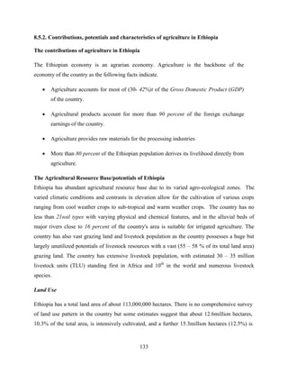 133
8.5.2. Contributions, potentials and characteristics of agriculture in Ethiopia
The contributions of agriculture in Ethiopia
The Ethiopian economy is an agrarian economy. Agriculture is the backbone of the
economy of the country as the following facts indicate.
 Agriculture accounts for most of (30- 42%)t of the Gross Domestic Product (GDP)
of the country.
 Agricultural products account for more than 90 percent of the foreign exchange
earnings of the country.
 Agriculture provides raw materials for the processing industries
 More than 80 percent of the Ethiopian population derives its livelihood directly from
agriculture.
The Agricultural Resource Base/potentials of Ethiopia
Ethiopia has abundant agricultural resource base due to its varied agro-ecological zones. The
varied climatic conditions and contrasts in elevation allow for the cultivation of various crops
ranging from cool weather crops to sub-tropical and warm weather crops. The country has no
less than 21soil types with varying physical and chemical features, and in the alluvial beds of
major rivers close to 16 percent of the country's area is suitable for irrigated agriculture. The
country has also vast grazing land and livestock population as the country possesses a huge but
largely unutilized potentials of livestock resources with a vast (55 – 58 % of its total land area)
grazing land. The country has extensive livestock population, with estimated 30 – 35 million
livestock units (TLU) standing first in Africa and 10th
in the world and numerous livestock
species.
Land Use
Ethiopia has a total land area of about 113,000,000 hectares. There is no comprehensive survey
of land use pattern in the country but some estimates suggest that about 12.6million hectares,
10.3% of the total area, is intensively cultivated, and a further 15.3million hectares (12.5%) is
 