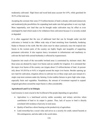 134
moderately cultivated. High forest and wood land areas account for 6.9%, while grassland for
30.5% of the total area.
Accepting the estimate that some 27.9 million-hectare of land is already cultivated (intensively
and moderately),the possibilities for expanding land under rain-fed agriculture is not very high.
More importantly, new land that can be brought under cultivation may be offset or even
outstripped by land which needs to be withdrawn from cultivation because it is severely eroded
or degraded.
It is often suggested that the size of additional land that can be brought under rain-fed
cultivation is limited to the 100km wide strip of land stretching from Gambella, bordering
Sudan to Humera in the north. But this claim must be taken cautiously since the tropical rain
forests in the western parts of the country are highly fragile and incapable of supporting
permanent cultivation. It also requires heavy investment in infrastructure and machinery to
cultivate the land while animal husbandry is affected by trypansomasis.
Expansion into much of the non-arable lowland areas is constrained by moisture stress. But
these areas are drained by major river basins and are suitable for irrigation. It is estimated that
the major river basins of the country can irrigate about 3.5 million-hectare of land. At present
only about 161,010 ha or 4.6% is irrigated around the major river basins. Besides opening up
new land for cultivation, irrigation allows to cultivate two or three crops each year instead of a
single crop most common under dry farming. It also enables farmers to grow high value crops,
especially fruits and vegetables. Nonetheless, the amount of investment required to expand
irrigated agriculture around the major basins is often considerable.
Agricultural Land Use in Ethiopia
Land resource is more crucial to the livelihood of the people depending on agriculture:
 Agriculture is a land-based activity unlike secondary and tertiary activities where
contribution of land to its output is greater. Thus, lack of access to land is directly
correlated with incidence of poverty in rural areas.
 Quality of land has a direct bearing on the productivity of agriculture
 Land ownership has a social value and serves as a security for credit, natural hazards or
life contingencies, and also adds to the social status.
 