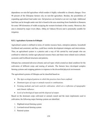139
dependence on rain-fed agriculture which renders it highly vulnerable to climatic changes. Over
98 percent of the Ethiopian farmers rely on rain-fed agriculture. Besides, the possibilities of
expanding agricultural land under rain- fed practices are limited or are not very high. Additional
land that can be brought under rain fed is found in the area stretching from Gambella to Humerra
for some 100 kilometres of width occupying the western lowlands of the country. Moreover, this
area is drained by major rivers (Baro, Abbay & Tekkeze Rivers) and is potentially suitable for
irrigation.
8.5.3. Agriculture Systems in Ethiopia
Agricultural system is defined in terms of similar resource basis, enterprise patterns, household
livelihood and constraint; and thus, could have similar development strategies and interventions.
Thus, an agricultural system is a practice and a way of life carried by rural people who are
confined to relatively similar agro-physical resource basis and share more related socio-cultural,
economic and livelihood structures and patterns.
Ethiopia has contrasted (diverse) climatic and soil types which created an ideal condition for the
cultivation of different corps and rearing of animals. The farmers have developed complex
farming systems and cropping patterns in response to the diversified physical environment.
The agricultural systems of Ethiopia can be classified based on:
 The Agro-ecological patterns to which the practices have been confined.
 Dominant types of crops or animals reared or combinations.
 Farming methods and tools used for cultivation, which are a reflection of topographic
and climatic influence.
 Level of technological input and the disposal of output.
Based on the dominant corps cultivated or animals reared and the main implements used in
cultivation, the following major farming systems are identified:
1. Highland mixed farming system
2. Lowland mixed farming system
3. Pastoral system
 