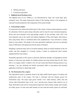 140
4. Shifting cultivation
5. Commercial agriculture
1. Highland mixed farming system
The highland areas of over 1500m.a.s.1 are characterized by „dega‟ and „woina dega‟ agro-
ecological zones. The major characteristic feature of the farming activity is the integration of
crop and livestock production. Sub components of the system include:
A. Grain-plough complex
It is practiced in the central and northern parts of the country. Farmers mainly depend on cereals
for subsistence which are grown along with pulses and oil corps for some commercial purposes.
Barley and wheat dominate in the grain-plough complex of Arsi and Bale, while „teff‟ is the
most important crop in the central and northern highlands of Shoa and Gojjam. Harvesting is
done using family labor or contributed labor from neighborhoods. Crop cultivation is mainly
based on crop rotation. The plough is the main agricultural implement; and oxen are principal
means of draft power and equines provide the means of transport.
Ploughing is practiced many times (2-6) before planting. Seeds are mainly broadcast on the soil
surface and then ploughed in. Livestock rearing is based on unimproved native pasture
supplemented by crop residues.
Sustainable agriculture in this system is adversely affected by drought, soil degradation and the
practice of removing crop residues for feeding animals and using animal dung for fuel. Since
little or no organic matter is added to the soil and conservation-based farming practices (e.g.
terracing…) are rare, declining soil fertility necessitates shifts in crop pattern and increased
application of fertilizer to obtain high yields.
B. The Horticulture-Hoe complex
This agricultural system is primarily found in the high rainfall humid regions of southern and
southwestern parts of the country. The land is cultivated with hoe (human power) for
horticultural crops. The major crops grown include „enset‟ (false banana), coffee, chat and
various other horticultural corps. In the „enset‟ growing areas, farmers make intensive use of
dung. Horticulture crops such as sweet potatoes/sugar beet, lemon, banana, mango, and avocados
are widely grown. In some areas draft animals are also used and cereals, pulses are cultivated.
 