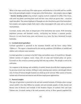 141
Maize is the major cereal crop of the region grown; and production is favorable and less variable
than in the grain-plough complex. In large parts of the Horticulture – hoe complex areas an Agro
– forestry farming system using multiple cropping methods composed of coffee, Chat, Enset,
with some tree plants consisting both wood and fruit- trees which are grown inter – mixed on
small farm plots. The eastern highlands of Hararghe are also classified as part of the horticulture-
hoe complex and sorghum (staple food crop) is often intercropped with corps such as chat and
sweet potatoes.
Livestock, mostly cattle, form an integral part of the horticulture hoe system. With increasing
population pressure and farmland scarcity, stall-feeding has become a common practice.
However, in more humid areas, pests and diseases (e.g. tsetse fly) have threatened livestock
husbandry.
2. Lowland mixed agriculture
Lowland agriculture is practiced in the mountain foothills and the lower valleys below
1500m.a.s.1. The region is characterized by hot and dry conditions (450-800mm of rainfall) and
shallow soils with poor water retention.
Lowland agriculture is common in the Rift Valley and northern areas of Awash River. Drought-
tolerant varieties of sorghum, maize, wheat, teff, oil corps and lowland pulses are grown.
Livestock are also raised on common grazing land and crop residues. The plough is used in the
cultivation.
As a response to the shortage and variability of rainfall, farmers diversify their cropping patterns
by growing several crop varieties; shifting to early maturing crop varieties; and drought tolerant
ones. In times of serious drought livestock are relied up on for survival. Other sources of income
include sale of firewood and charcoal and off-farm employment opportunities.
3. Pastoral complex
This type of agriculture is practiced in the arid and semiarid lowlands of Ethiopia where average
annual rainfall is less than 500mm by nomadic and semi-nomadic peoples of Afar, Somali and
Borena zone of Oromia and lowlands of the Southern Region of southern Omo and Lake
Turkana area. Livestock rearing is the main economic activity in these sparsely populated dry
 